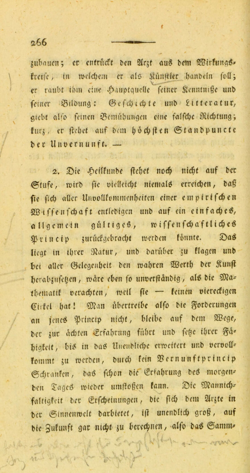 jut’rtucn; ec entvMt &en öu§ bem fi'cifc, in ttjcid^em er nlö itunfUcr l)anbdii foü; er raubt ihm eine *f)auptqiieüc feiner 5^'enntmße unb feiner JÖilbiinq: @efd)ichte unb £itteratuc, flicbt alfo feinen iSemuhunqcn eine falfdje iRichtung; fur^, er {lebet auf bem bocbjlen @tnnbpuucte ber Unbernunf(‘ — I ^ 2. ^ie ^eiifunbe flebef noc^ uic^t «uf bec @tufe, ti)irb fie oiellcicbt niemals erreichen, ba^ fie ficb aOer UnuüÜfDmmenbcifcn einer empirifchen SS'iffenfcbaft entiebigen unb auf ein einfach allgemein gulttgeö, miffenfcha'ftlichcö ^ r i n c i p juriufgebracbt merben fonnte. £)a^ liegt in ihrer 31atur, unb barüber ju flogen unb bei aller ©elegenbcit ben mabren 5S3ertb ber ^unfl berabjufehen, m^re eben fb unuerffdnbig, alö bie ?9?a' tbematif oerachten,’ n>eil (te — feinen niereefigen ^tifel bnt! ^an übertreibe alfo bie gorbecungen an jeueö ^rincip nicht, bleibe auf bem 2Bege, ber juc debten €rfabrnng fuhrt unb fe^c ihrer gd-^ bigfeit, bi^< in batf llnenbltche erweitert unb oerooll-- fommt ju merben, bureb fei« 2>ernunffprincip ©chranfen, baö fchon bie Wahrung M morgen-- ben ^'ageö tvicbec um|lo§en fann. 5)ie ?D?annich'' faltigfeit bec (Srfcheinungen, bic pch bem 2lrjte in ber @innenmclt barbietet, ijl unenblich gro§, auf bie berechnen, alfo ba^ ©nmm^ f •