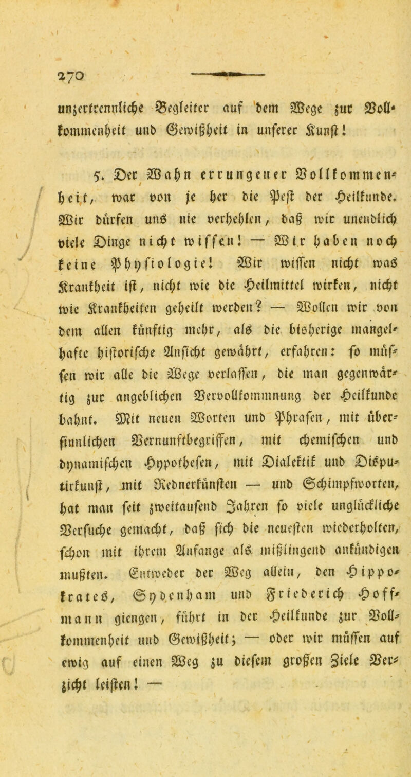 unjcrrccnnlic^e ^egfeifcr auf ■^cm juc 2?oH* fommcnl;e(t uiib 0fn)i^^)dt in unferec Ä'unf^! 5. ©ec 3ßa^>n ccrungcuec SSonfommcn'^ tvac t)on je ^cc bie ^e|f ber ^ellfiinte. 2Bic burfen unö nie ueri^el^Icn, baf ivic uncnbllc^ tiele ©tuge nic^C tviffcnl — SBir ^)abcn noc^ feine '^31;9fi010giel ?ißic it)i|Tcn nic^i tvaö ;^cautl)cit i|l, nicf>t tvie bie ‘^eilmiffei triefen, nic^t trie ^Uanföeiicn geteilt irecben? — 2Bo(Icn trir ren bcin allen fünftig mcl)c, alö bie. bieljcrige niangel*- ^afte ItifiorifcOe Qinftd)t gema^rf, erfal)reii: fo iniif^ fen tric alle bie äßege rerlaften, bie man gegenmdr^ tig juc angeblichen 2?errolIfommnung bec ^eilfunbc bahnt, ^it neuen SS^orfen unb ^]3hcafen, mit über- ftunlichen SSernunftbegriffen, mit chemifchen unb / bpnamifchen mit ©ialeftif unb ©i^pu' tirfunji, mit Diebnerfünffen — unb @chimpfirocfen, bat man feit jmeitaufenb 3nbrcn fo oicle unglucfücbe SJerfuebe gemaebt, ba§ ficb bie neucfTcn miebcrbolten, febon mit ihrem Slnfange alä mi§iingenb anfiinbigen mu§ten. €nnrebec bec 2Öcg allein, ben .pippo^ feateö, @9b.enham unb griebecich -^off^ mann giengen, fuhrt in bec ^eilfunbe sur ßSoü^ fommenheit unb ©emißh^it; “ miiffen auf eirig auf einen 2ßeg in biefem grofen giele SJec^ jicbt Icijfcni •— N