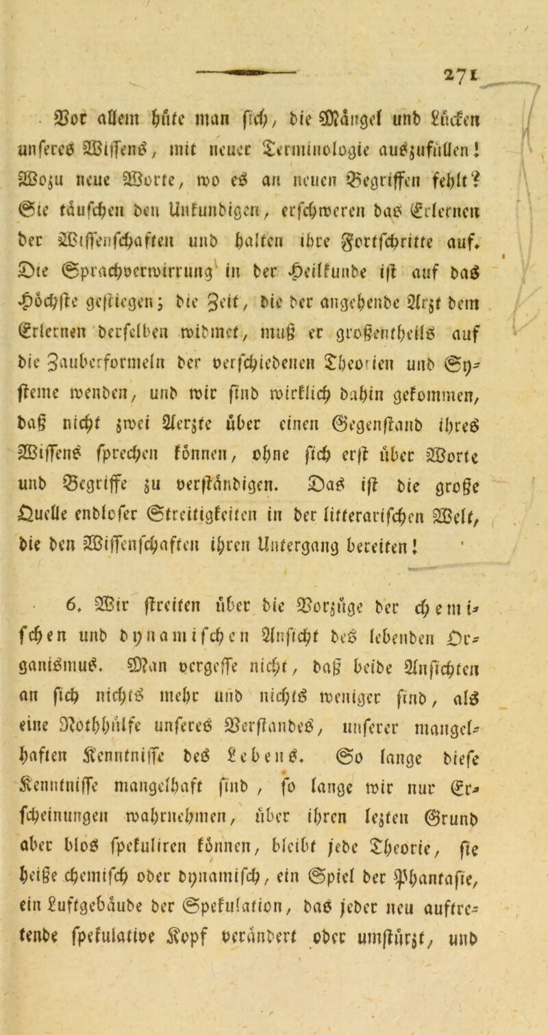 35oc aüem ^iitc man fiä), bie ?0?anöd unb £ucfm unfercö aBi|T<?n^, mit neuer S:erminolü{jic au^jufuüen! / neue 2Öürte, mo an neuen gegriffen fehlt'? 0ie tdufchen beu Unfunbigen, erfchroeren ba6 ifdernen bec iSBiffenfchaften unb halten ihre gertfehritte auf, 5)te 0prachocrn)irrung^ in ber *6eitfunbe i(l auf baö ~ »^ochffc geftiegen; bie gdt, bie ber angehenbe 2(rjf bein , (Erlernen berfeiben mibmet, mu§ er gro^entheilö auf bie Sauberformeln ber oerfchiebenen l^heoden unb 0^- ffeme menben, unb mir ftnb mirflich bahin gefommen, bag nicht smei Qfer^re über einen 0egen|fanb ihreö SßifTene fprechen fönnen, ohne ftch er(f über 2Borte unb Q5cgriffe ju oer|ldnbigen. iff bie groge Quelle enblcfer 0treitigfeiten in ber litterarifchen SBelt, ( bie ben 2Bi|Tenfchaften ihren Untergang bereiten! 6, 2Sir ffreiten über bie 2?or^ügc ber chemi^ fchen unb bi;namifchen Sinftcht beö lebenben £)c^ gani^mu^. 5Ö?an oergeffe nicht, bag beibe 2Infichten an fich nichts mehr unb nichts meniger finb, al^ eine D^othhnife unfereö S5erganbeö, nuferer maiigei- haften Ä'enntniiTe beö ^ebein^, 0o lange biefe ^enntnige mangelhaft finb , fo lange mir nur ^r^ feheinungen mahrnehmen, über ihren lebten 0runb aber blöfii fpefuliren fonnen, bleibt ;ebe $:hcoric, fic heige chemifch ober bi;namifch, ein 0piel ber ^hantafie, ein ^uftgebdube ber 0pefu(ation, bae /eber neu auftre- tenbe fpefulatioe 5topf berdnbert ober umlfür^f/ unb