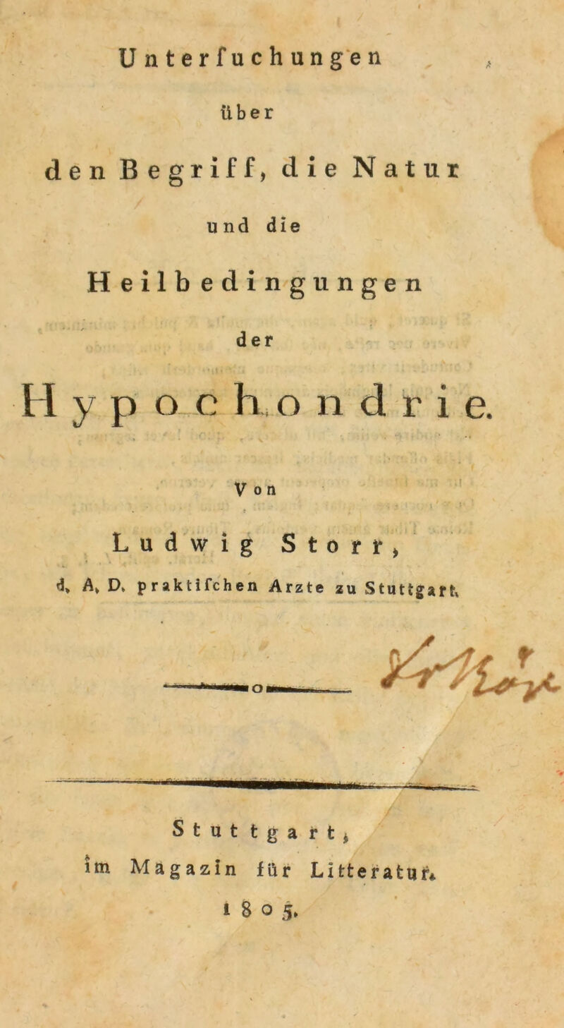 Unterfuchungen Über den Begriff, die Natur und die Heilbedingungen der Hypochondrie. Von . . • ; - »V; •»' '* : - . • t Ludwig Storr, A> D. praktifchen Arzte zu Stuttgart Stut tga rt, im Magazin für Litteratur* i 8 o 5.