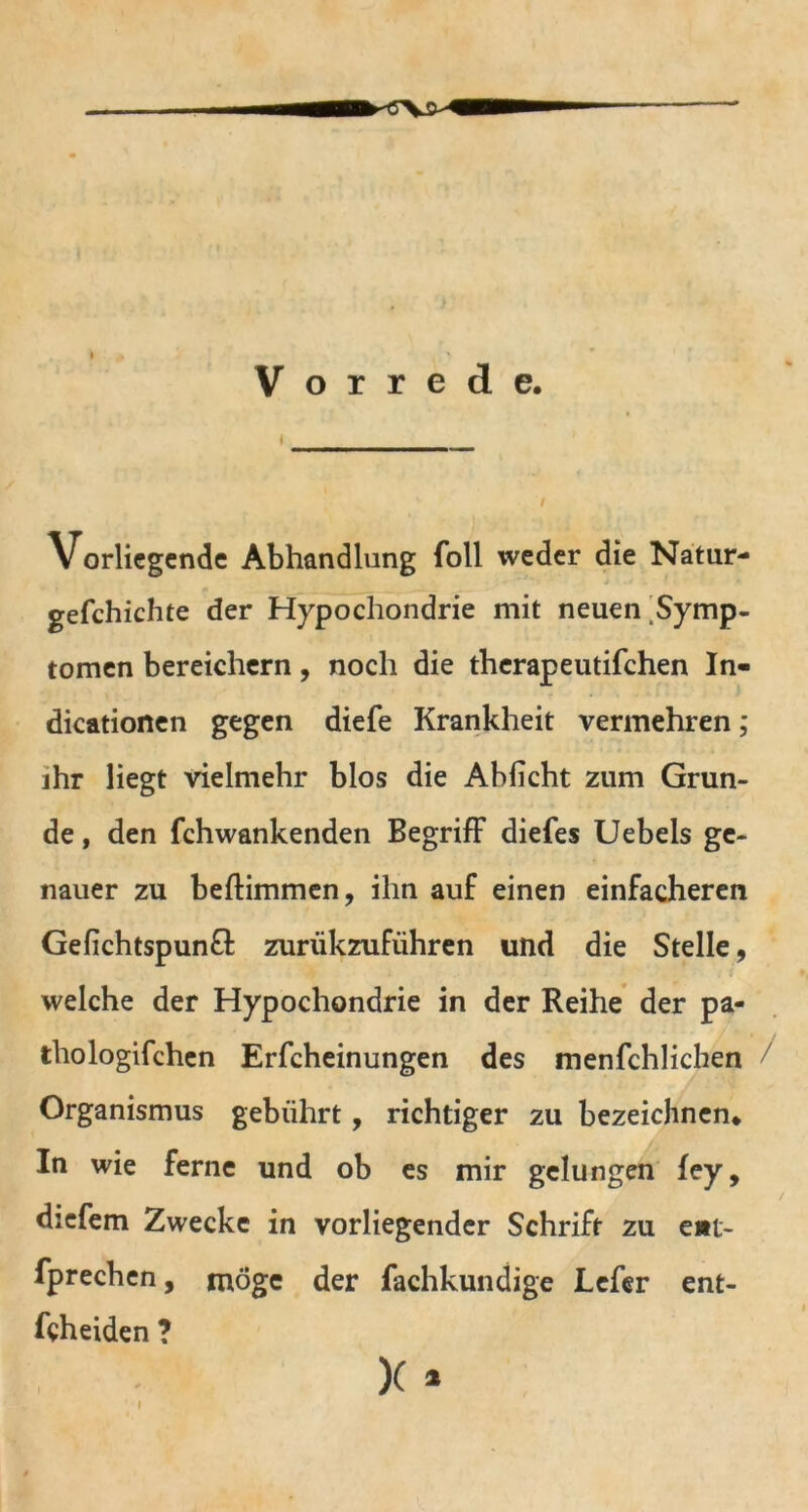 Vorrede. Vorliegende Abhandlung foll weder die Natur- gefchichte der Hypochondrie mit neuen Symp- tomen bereichern, noch die therapeutifchen In- dicationen gegen diefe Krankheit vermehren; ihr liegt vielmehr blos die Ablicht zum Grun- de , den fchwankenden Begriff diefes Uebels ge- nauer zu beftimmen, ihn auf einen einfacheren Gelichtspund zuriikzuführen und die Stelle, welche der Hypochondrie in der Reihe der pa- thologischen Erfcheinungen des menSchlichen / Organismus gebührt, richtiger zu bezeichnen* In wie ferne und ob es mir gelungen fey, diefem Zwecke in vorliegender Schrift zu ent- sprechen, möge der Sachkundige LeSer ent- scheiden ? * X * I