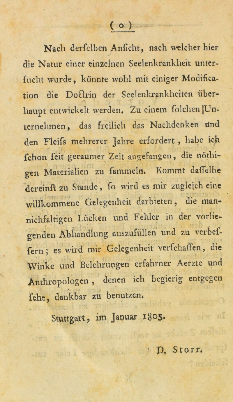 Nach derfelben Anficht, nach welcher hier die Natur einer einzelnen Seelenkrankheit unter- sucht wurde, könnte wohl mit einiger Modifica- tion die DoSlrin der Seelenkrankheiten über- haupt entwickelt werden* Zu einem Solchen [Un- ternehmen, das freilich das Nachdenken und den Fleifs mehrerer Jahre erfordert , habe ich Schon feit geraumer Zeit aßgefangen, die nöthi- gen Materialien zu fammeln* Kommt dafielbe dereinft zu Stande, fo wird es mir zugleich eine willkommene Gelegenheit darbieten, die man- nichfaltigen Lücken und Fehler in der vorlie- genden Abhandlung auszufüllen und zu verbef- fern; es wird mir Gelegenheit verfchaffen, die Winke und Belehrungen erfahrner Aerzte und Anthropologen, denen ich begierig entgegen fehe, dankbar zu benutzen* Stuttgart, im Januar l8°5* D* Storr*