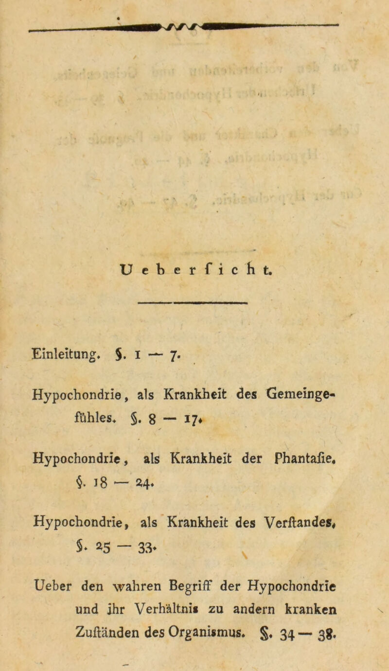 / .T \lC Ueberficht. Einleitung, §. i — 7. Hypochondrie, als Krankheit des Gemeinge- fühles, §. 8 — 17* Hypochondrie, als Krankheit der Phantafie« §. 18 — 24* Hypochondrie, als Krankheit des Verftandes, $• *5 — 33* Ueber den wahren Begriff der Hypochondrie und ihr Verhältnis zu andern kranken Zuftänden des Organismus. §. 34 — 38.