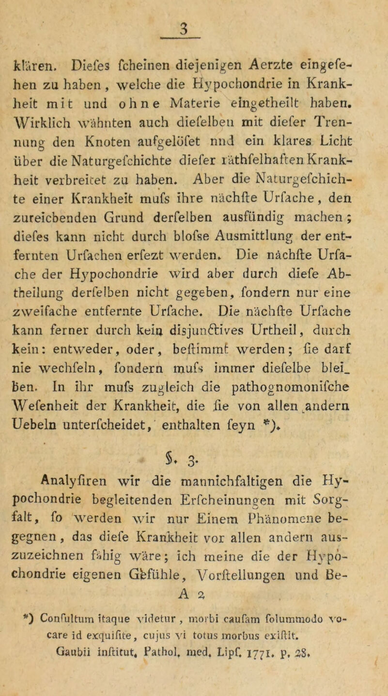 klären. Diefes fcheinen diejenigen Aerzte eingefe- hen zu haben , welche die Hypochondrie in Krank- heit mit und ohne Materie eingetheilt haben. Wirklich wähnten auch diefelbeti mit diefer Tren- nung: den Knoten aufgelöfet nnd ein klares Licht Liber die Naturgefchichte diefer räthfelhaften Krank- heit verbreitet zu haben. Aber die Naturgefchich- te einer Krankheit mufs ihre nächfte Urfache, den zureichenden Grund derfelben ausfündig machen ; diefes kann nicht durch blofse Ausmittlung der ent- fernten Urfachen erfezt werden. Die nächfte Urfa- che der H37pochondrie wird aber durch diefe Ab- theilung derfelben nicht gegeben, fondern nur eine zweifache entfernte Urfache. Die nächfte Urfache kann ferner durch kein disjun&ives Urtheil, durch kein: entweder, oder, beftimmt werden; fte darf nie wechfeln, fondern mufs immer diefelbe blei_ Ben. In ihr mufs zugleich die pathognomonifche Wefenheit der Krankheit, die die von allen .andern Uebeln unterscheidet, enthalten feyn *). §♦ 3* Analyfiren wir die mannichfaltigen die Hy- pochondrie begleitenden Erfcheinungen mit Sorg- falt, fo werden wir nur Einem Phänomene be- gegnen , das diefe Krankheit vor allen andern aus- zuzeichnen fähig wäre; ich meine die der Hypo- chondrie eigenen Gefühle, Vorftellungen und Be- A 2 *) Contultum itaque videtur , moibi caufam folummodo vo- care id exquifite, cujus vi totus morbus exiftit. Gaubii inftitut, Fathol, med, Lipf. 1771. p, 38*