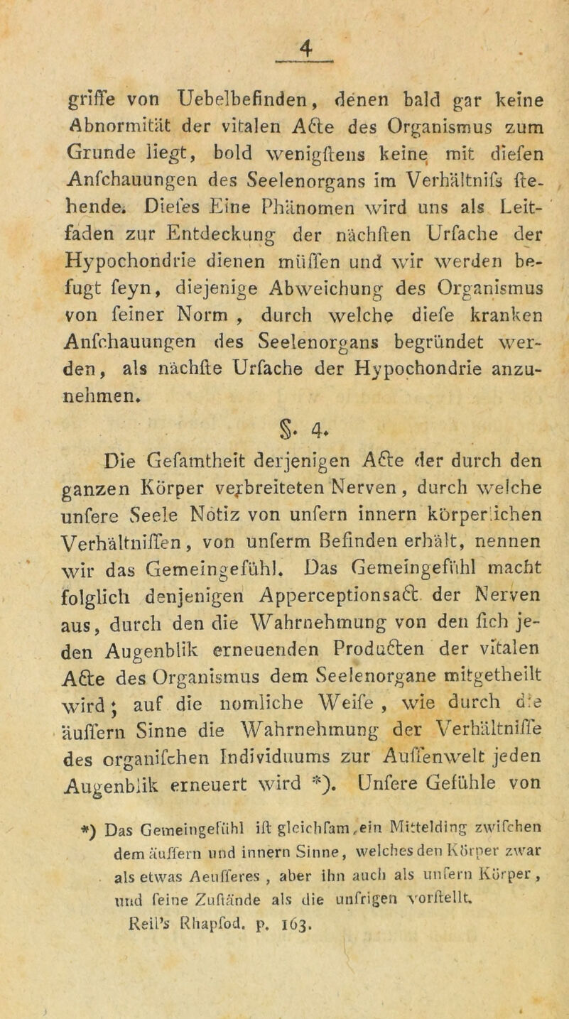 griffe von Uebelbefinden, denen bald gar keine Abnormität der vitalen Afte des Organismus zum Grunde liegt, bold wenigftens keine mit diefen Anfchauungen des Seelenorgans im Verhältnifs fle- hende. Dieles Eine Phänomen wird uns als Leit- faden zur Entdeckung der nächflen Urfache der Hypochondrie dienen muffen und wir werden be- fugt feyn, diejenige Abweichung des Organismus von feiner Norm , durch welche diefe kranken Anfchauungen des Seelenorgans begründet wer- den, als nachfte Urfache der Hypochondrie anzu- nehmen. %■ 4. Die Gefamtheifc derjenigen Afte der durch den ganzen Körper verbreiteten Nerven, durch welche unfere Seele Notiz von unfern innern kürper.ichen Verhältniflen, von unferm Befinden erhält, nennen wir das Gemeingefühl. Das Gemeingefühl macht folglich denjenigen Apperceptionsaft der Nerven aus, durch den die Wahrnehmung von den fch je- den Augenblik erneuenden Produften der vitalen Afte des Organismus dem Seelenorgane mitgetheilt wird; auf die nomliche Weife , wie durch die auflern Sinne die Wahrnehmung der Verhältniffe des organifchen Individuums zur Außenwelt jeden Augenblik erneuert wird *). Unfere Gefühle von *) Das Gemeingefühl ift glcicliTam,ein Mittelding zwilchen dem äuffern und innern Sinne, welches den Körper zwar als etwas Aeufferes , aber ihn auch als unfern Körper , und feine Zuftände als die unfrigen vorflellt. Reil’s Rhapfod. p. 163.