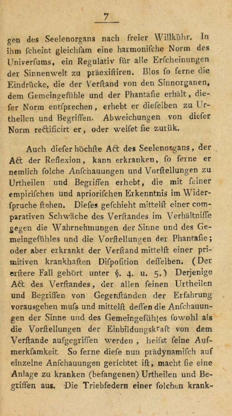 <ren des Seelenorgans nach freier Wülkühr. ln q CD ihm fcheint gleichfam eine harmonifche Norm des Univerfums, ein Regulativ für alle Erfcheinungen der Sinnenwelt zu präexiftiren, Bios fo ferne die Eindrücke, die der Verftand von den Sinnorganen, dem Gemeingefühle und der Phantafie erhält, die- fer Norm entfprechen, erhebt er diefelben zu Ur- theilen und Begriffen. Abweichungen von diefer Norm reftificirt er, oder weifet fre zurük. Auch diefer höchfte A6t des Seelenor.gans, der A£t der Reflexion, kann erkranken, fo ferne er nemlich folche Anfchauungen und Vorftellungen zu Urtheilen und Begriffen erhebt, die mit feiner empirifchen und apriorifchen Erkenntnis’ imWider- fpruche liehen* Diefes gefchieht mittelll einer com- parativen Schwäche des Verftandes im Verh'ältniffe gegen die Wahrnehmungen der Sinne und des Ge- meingefühles und die Vorftellungen der Phantafie; oder aber erkrankt der Verftand mittelft einer pri- mitiven krankhaften Difpofition deffelben. (Der erftere Fall gehört unter §. 4. u* 5,) Derjenige Adt des Verftandes, der allen feinen Urtheilen und Begriffen von Gegenftänden der Erfahrung vorausgehen mufs und mittelft delfen die Anfchauun- gen der Sinne und des Gemeingefühles fowohl als die Vorftellungen der Einbildungskraft von dem Verftande aufgegriffen werden , heifst feine Auf- merkfamkeit. So ferne diefe nun pr'ädynamifch auf einzelne Anfchauungen gerichtet ift, macht ft e eine Anlage zu kranken (befangenen) Urtheilen und Be- griffen aus. Die Triebfedern einer folchen krank-