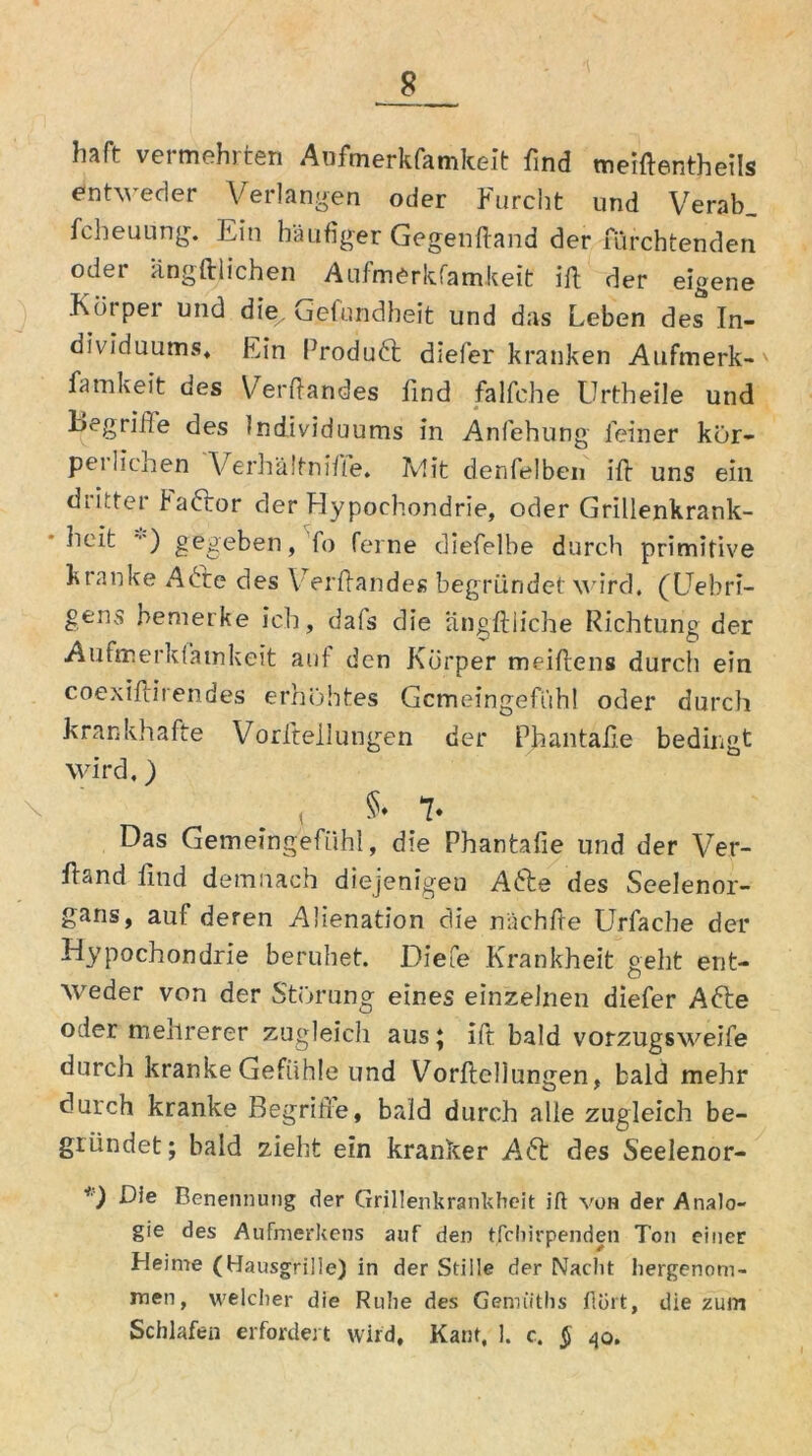 Iiaft vermehrten Anfmerkfamkeit find meifientheils entweder Verlangen oder Furcht und Verab_ fcheuLing. Ein häufiger Gegenfiand der fürchtenden oder ängft liehen Aufmerkfamkeit ifi der eigene Körper und die. Gefundheit und das Leben de^ In- dividuums, Ein Produft diefer kranken Aufmerk- famkeit des Verfiandes find falfche Urtheile und begriffe des Individuums in Anfehung feiner kör- perlichen Verhältnifie. Jvlit denfelben ifi uns ein dritter baftor der Hypochondrie, oder Grillenkrank- lieit ••') gegeben, fo ferne diefelbe durch primitive kranke Afte des Verfiandes begründet wird. (Uebri- gens bemerke ich, dais die iingftliche Richtung der Aufmerkiamkeit auf den Körper meifiens durch ein coexifiirendes erhöhtes Gemeingefühl oder durch krankhafte Vorfiellungen der Phantafie bedingt wird.) §» 7* Das Gemeingefühl, die Phantafie und der Ver- fiand find demnach diejenigen Afte des Seelenor- gans, auf deren Aüenation die nächfie Urfache der Hypochondrie beruhet. Diefe Krankheit geht ent- weder von der Störung eines einzelnen diefer Afte oder mehrerer zugleich aus; ifi bald vorzugsweife durch kranke Gefühle und Vorfiellungen, bald mehr durch kranke Begriffe, bald durch alle zugleich be- gründet; bald zieht ein kranker Aft des Seelenor- *') Bie Benennung der Grillenkrankheit jfl von der Analo- gie des Aufmerkens auf den tfebirpenden Ton einer Heime (Hausgriüe) in der Stille der Nacht hergenom- men, welcher die Ruhe des Genrutlis flört, die zum Schlafen erfordert wird, Kant, 1. c. $ 40.