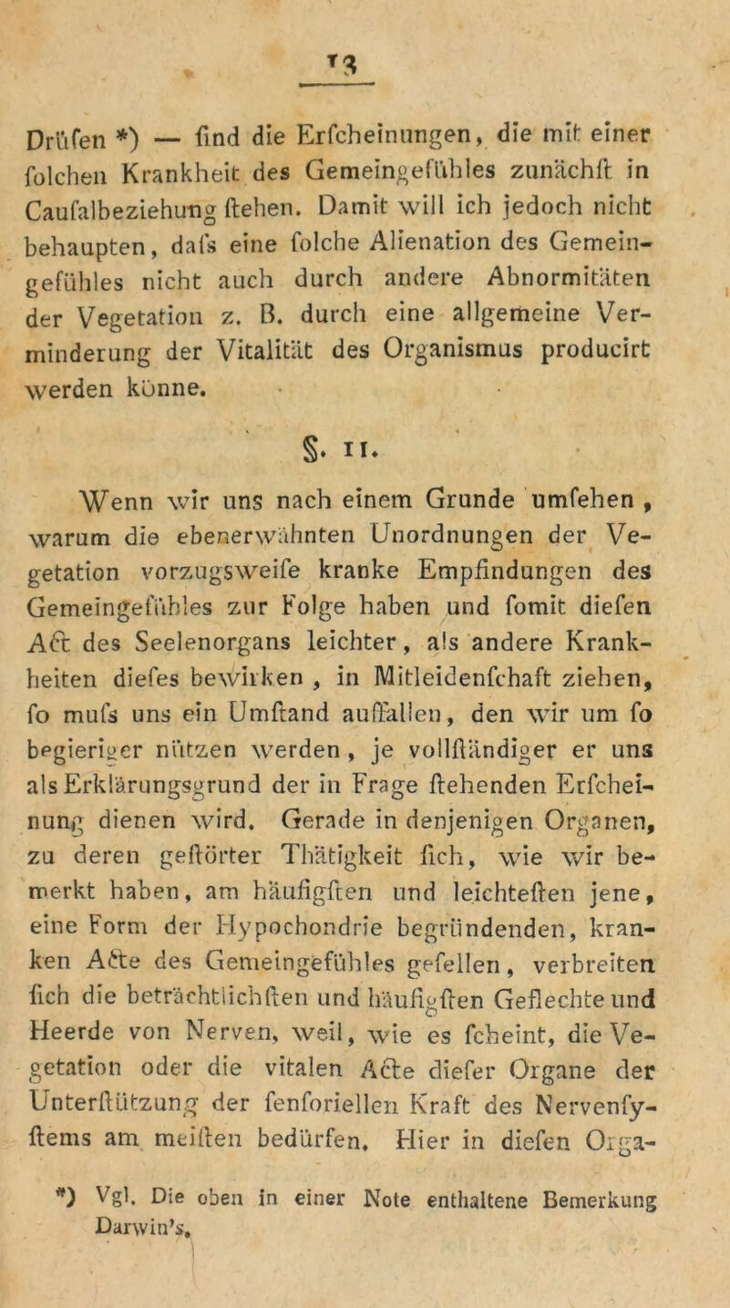 T3 Drüfen *) — find die Erfcheinungen, die mit einer folchen Krankheit des Gemeingefühles zunächft in CaufalbeZiehung ftehen. Damit will ich jedoch nicht behaupten, dafs eine folche Alienation des Gemein- gefühles nicht auch durch andere Abnormitäten der Vegetation z. ß. durch eine allgemeine Ver- minderung der Vitalität des Organismus producirt werden könne. §. II* Wenn wir uns nach einem Grunde umfehen , warum die ebenerwähnten Unordnungen der Ve- getation vorzugsweife kranke Empfindungen des Gemeingef'übtes zur Folge haben und fomit diefen Aft des Seelenorgans leichter, als andere Krank- heiten diefes bewirken , in Mitleidenfchaft ziehen, fo mufs uns ein Umftand auftallen, den wir um fo begieriger nützen werden , je vollßändiger er uns als Erklärungsgrund der in Frage flehenden Erfchei- nung dienen wird. Gerade in denjenigen Organen, zu deren gehörter Thätigkeit (ich, wie wir be- merkt haben, am haufigflen und leichteften jene, eine Form der Hypochondrie begründenden, kran- ken A£te des Gemeingefühles gefellen, verbreiten lieh die beträchtlichften und haufigflen Geflechte und Heerde von Nerven, weil, wie es fcheint, die Ve- getation oder die vitalen Acte diefer Organe der Unterftützung der fenforiellen Kraft des Nervenfy- flems am meiden bedürfen. Hier in diefen Orga- *) Vgl. D‘e oben in einer Note enthaltene Bemerkung Darwin’s,
