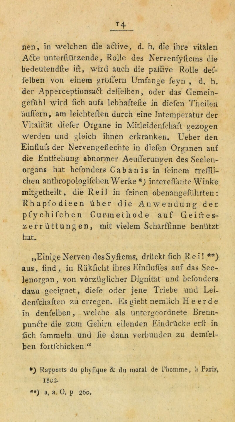 T4 nen, in welchen die aftive, d. h, die ihre vitalen Afte unterftützende, Rolle des Nervenfyftems die bedeuten dfte ift, wird auch die paiiive Rolle def- felben von einem gröffern Umfange feyn , d. h. der Apperceptionsaft delfelben, oder das Gemein- gefühl wird fich aufs lebhafteile in diefen Theilen auffern, am leichtellen durch eine Intemperatur der Vitalität diefer Organe in Mitleidenfchaft gezogen werden und gleich ihnen erkranken. Ueber den Einflufsder Nervengeflechte in diefen Organen auf die Entftehung abnormer Aeufferungen des Seelen- organs hat befonders Cabanis in feinem treffli- chen anthropologifchen Werke *) interellänte Winke mitgetheilt, die Reil in feinen obenangeführten: Rhapfodieen über die Anwendung der pfychifchen Curmethode auf Geiftes- zerrüttungen, mit vielem Scharffmne benützt hat. „EinigeNerven desSyftems, drückt fich Reil **) aus, find , in Rükficht ihres Einflußes auf das See- lenorgan , von vorzüglicher Dignität und befonders dazu geeignet, diefe oder jene Triebe und Lei- denfchaften zu erregen. Es giebt nemlich Heerde In denfelben, welche als untergeordnete Brenn- punfte die zum Gehirn eilenden Eindrücke erlt in fich fammeln und fie dann verbunden zu demfel- ben fortfchicken “ *) Rapports du phyfique & du moral de l’homme, ä Paris, l8o2>