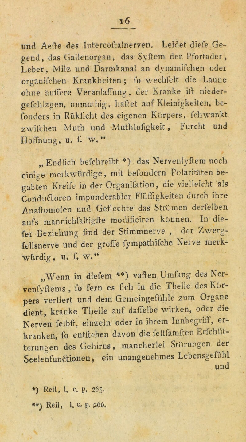 und Aefte des Intercofta'nerven. Leidet diefe Ge- gend, das Gallenorgan, das Syftem der Pfortader, Leber, Milz und Darmkanal an dynamifchen oder organifchen Krankheiten; fo wechfelt die Laune ohne äuffere Veranlagung, der Kranke ift nieder- gefchlagen, unmurhig, haftet auf Kleinigkeiten, be- fonders in Rükficht des eigenen Körpers, Ich wankt zwilchen Muth und Muthlofigkeit, Furcht und Hoffnung, u, f. w, “ „Endlich befchreibt *) das Nervenfyftem noch einioe meikwürdige, mit behindern Polaritäten be- gabten Kreife in der Organifation, die vielleicht als Condudtoren imponderabler Flüffigkeiten durch ihre Anaftomofen und Geflechte das Strömen derfelben aufs mannichfaltjgfte modificiren können. In die- fer Beziehung find der Stimmnerve , der Zwerg- fellsnerve und der grofie fympathifche Keive merk- würdig, u, f, w. “ „Wenn in diefem **) vaften Umfang des Ner- venfyftems , fo fern es fich in die Tneile des Kör- pers verliert und dem Gemeingefühle zum Organe dient, kranke Theile auf dafielbe wirken, oder die Kerven felbft, einzeln oder in ihrem Innbegriff, er- kranken, fo entliehen davon die feltfamifen Erlchüt- terungen des Gehirns, mancherlei Störungen der Seelenfun&ionen, ein unangenehmes Lebensgeluhl und *) Reil, 1. c. p. 265.