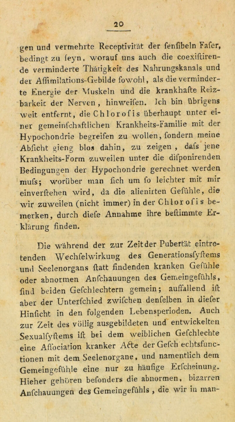 gen und vermehrte Receptivit'ät der fenfibeln Fafer, bedingt zu feyn, worauf uns auch die coexiftiren- de verminderte Thätigkeit des Nahrungskanals und der Affimilations-Gebilde fowohl, als die verminder- te Energie der Muskeln und die krankhafte Reiz- barkeit der Nerven , hinweifen. Ich bin übrigens weit entfernt, dieChlorofis überhaupt unter ei- ner gemeinfehaftlichen Krankheits-ramilie mit der Hypochondrie begreifen zu wollen, fondern meine Abficht gieng blos dahin, zu zeigen , dafs jene Krankheits-Form zuweilen unter die dilponirenden Bedingungen der Hypochondrie gerechnet werden mufs; worüber man fleh um fo leichter mit mir einverftehen wird, da die alienirten Gefühle, die wir zuweilen (nicht immer) in der Chlorofis be- merken, durch diefe Annahme ihre beftimmte Er- klärung finden. Die während der zur Zeit der Pubertät eintre- tenden Wech fei Wirkung des Generationsfyftems und Seelenorgans ftatt findenden kranken Gefühle oder abnormen Anfchauungen des Gemeingefühls, find beiden Gefchlechtern gemein; auffallend ift aber der Unterfchied zwifchen denfelben in diefer Hinficht in den folgenden Lebensperioden. Auch zur Zeit des völlig ausgebildeten und entwickelten Sexualfyftems ift; bei dem weiblichen Gefchlechte eine Affociation kranker Afte der Gefch echtsfunc- tionen mit dem Seelenorgane, und namentlich detn Gemeingefühle eine nur zu häufige Erfcheinung. Hieher gehören befonders die abnormen, bizarren Anfchauungen des Gemeingefühls , die wir in man-