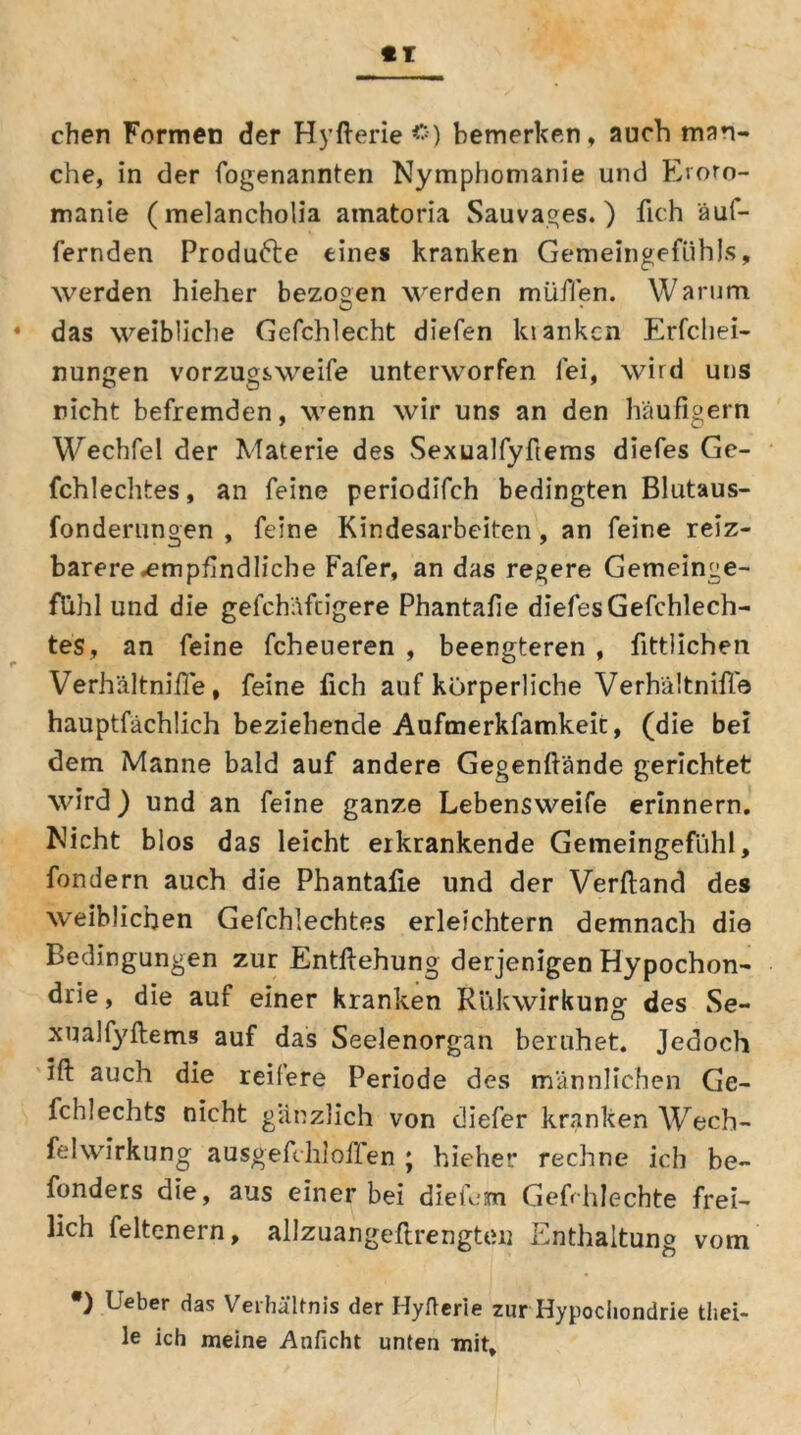 chen Formen der Hyfterie <*) bemerken, auch man- che, in der fogenannten Nymphomanie und Eroto- manie (melancholia atnatoria Sauvages.) fich äuf- fernden Produfte eines kranken Gemeingefühls, werden hieher bezogen werden müflen. Warum das weibliche Gefchlecht diefen kiankcn Erfchei- nungen vorzugsweife unterworfen fei, wird uns rieht befremden, wenn wir uns an den häufigem Wechfelder Materie des Sexualfyfiems diefes Gc- fchlechtes, an feine periodifch bedingten Blutaus- fonderungen , feine Kindesarbeiten, an feine reiz- barere .empfindliche Fafer, an das regere Gemeinge- fühl und die gefch'äfcigere Phantafie diefes Gefchlech- tes, an feine fcheueren , beengteren , fittlichen Verhältnifie , feine fich auf körperliche Verhältnifi.© hauptfächlich beziehende Aufmerkfamkeit, (die bei dem Manne bald auf andere Gegenftände gerichtet wird) und an feine ganze Lebensweife erinnern. Nicht blos das leicht erkrankende Gemeingefühl, fondern auch die Phantafie und der Verftand des weiblichen Gefchlechtes erleichtern demnach die Bedingungen zur Entflehung derjenigen Hypochon- drie , die auf einer kranken Rükwirkung des Se- xualfyftems auf das Seelenorgan beruhet. Jedoch ifi: auch die reifere Periode des männlichen Ge- fchlechts nicht gänzlich von diefer kranken Wech- felwirkung ausgefchlöflen ; hieher rechne ich be- fonders die, aus einer bei diefern Gefrhlechte frei- lich feltenern, allzuangeftrengteu Enthaltung vom *) lieber das Verhältnis der Hyfterie zur Hypochondrie tl.el- le ich meine Anficht unten mit.