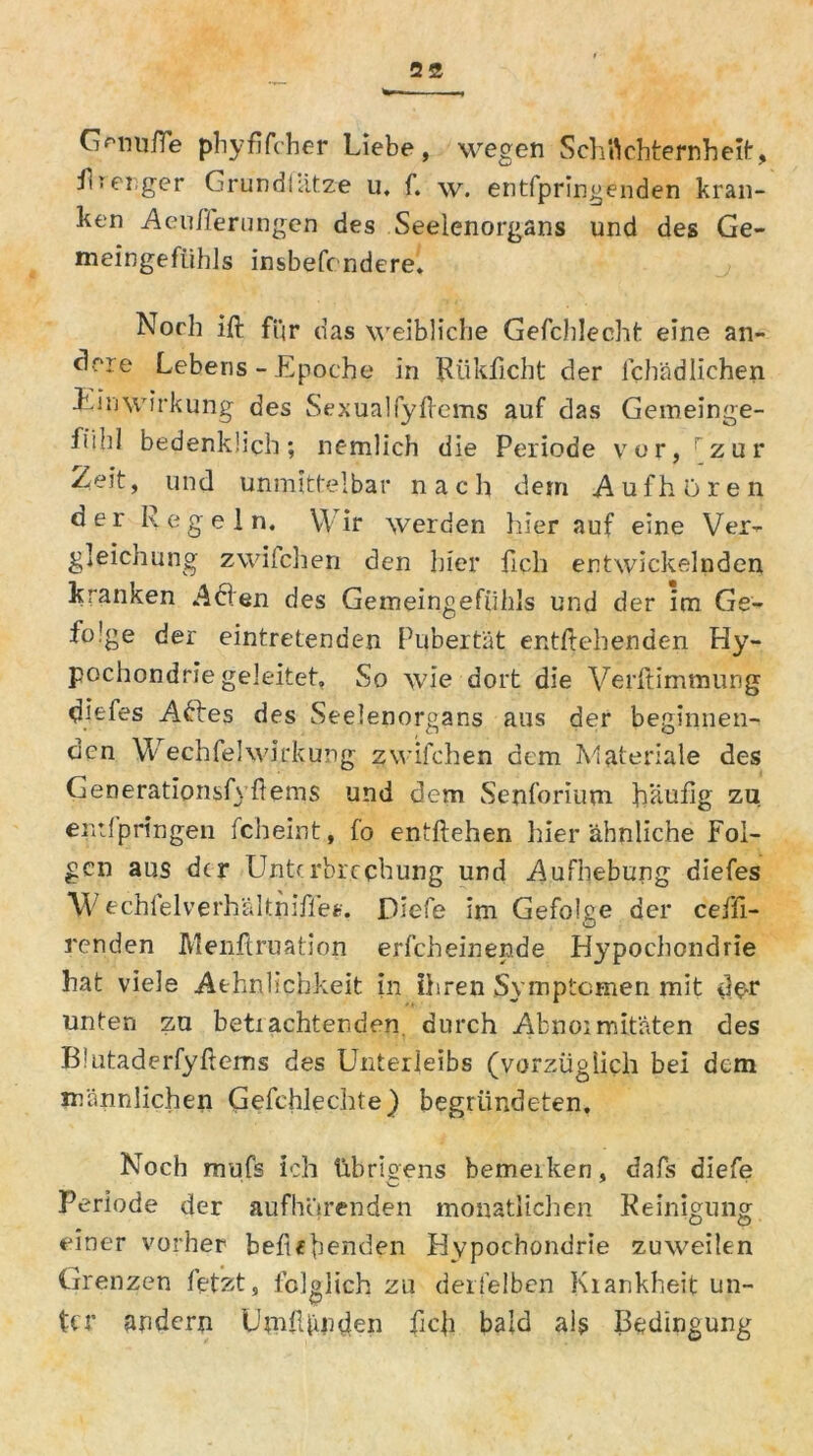 Gmiufie phyfifcher Liebe, wegen Schüchternheit, Hrenger Grund!atze u. f. w. entspringenden kran- ken Aenfferungen des Seelenorgans und des Ge- meingefiihls insbesondere. Norh ift fqr das weibliche Gefchlepht eine an- dere Lebens - Epoche in Rükficbt der lchädlichen Einwirkung des Sexualfyftems auf das Gemeinge- fi’Hd bedenklich; nemlich die Periode vor, rzur Zeit, und unmittelbar nach dem Aufhören der Regeln. Wir werden hier auf eine Ver- gleichung zwilchen den hier ficli entwickelnden kranken Aden des Gemeingefühls und der im Ge- folge der eintretenden Pubertät entgehenden Hy- pochondrie geleitet» So wie dort die Verdammung diefes Adtes des Seelenorgans aus der beginnen- den WechfelWirkung zwifchen dem Materiale des Generationsfyftems und dem Senforium häufig zu entlpringen fcheint, fo entliehen hier ähnliche Fol- gen aus der Unterbrechung und Aufhebung diefes *W echfelverhältniffe*;. Diefe im Gefolge der ceffi- renden Menftruation erfcheinen.de Hypochondrie hat viele Athnlichkeit in ihren Symptomen mit der unten zu betrachtenden durch Abnoimitäten des Blutaderfyftems des Unterleibs (vorzüglich bei dem männlichen Gefchlechte) begründeten. Noch mufs ich übrigens bemerken, dafs diefe Periode der aufhörenden monatlichen Reinigung einer vorher behebenden Hypochondrie zuweilen Grenzen letzt, folglich zu derfelben Krankheit un- ter andern UmlUmden ficfi bald als Bedingung