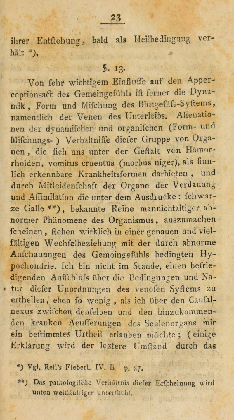 ihrer Entftehung, bald als Heilbedingung ver- hält *), * 5» T3- Von fehr wichtigem Einflüße aui den Apper- ceptionsaft des Gemeingefühls ift ferner die Dyna- mik , Form und Mifchung des BlutgefaE-SyItems, namentlich der Venen des Unterleibs. Alienatio- nen der dynamifch'en und organilchen (Form- und Mifchlängs- ) Verh'ältnifle diefer Gruppe von Orga- nen , die lieh uns unter der Geftalt von Hämor- rhoiden, vomitus cruentus (morbus niger), als finn- lich erkennbare Krankheitsformen darbieten , und durch Aditleldenfchafc der Organe der Verdauung und Affimilation die unter dem Ausdrucke : fchWar- ze Galle **), bekannte Reine mannichtaltlger ab- normer Phänomene des Organismus, auszumachen fch einen , flehen wirklich in einer genauen und viel- fältigen Wechfelbeziehung mit der durch abnorme Anfchauangen des Gemeingefühls bedingten Hy- pochondrie. Ich bin nicht im Stande, einen befrie- digenden Auffchlufs über die Bedingungen und Na- * tur diefer Unordnungen des venofen Syftems zu ertheilen, eben fo wenig , als ich über den Caufal- nexus zwifchen denselben und den hinzukommen- den kranken Äeuflerungen des Seelenorgans mir ein beftimmtes Urtheil erlauben mochte ; (einige Erklärung wird der leztere Ümfland durch das *) Vgl. Reil’s Fiebert. IV. B. p. S7, **) Das paihologifche Verhältnis diefer Erfcheinung wird unten weitläufiger unterfucht.