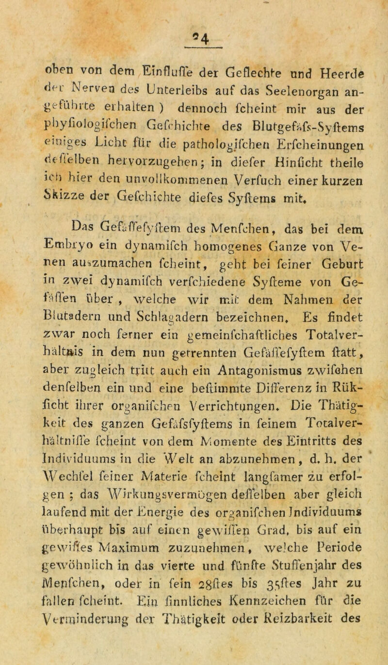 *4 oben von dem Einflufle der Geflechte und Heerde df-i Nerven des Unterleibs auf das Seelenorgan an- geführte erhalten ) dennoch fcheint mir aus der phyfiologifchen Gefchichte des Blutgefüfs-Syftems einiges Licht für die pathologischen Erfcheinungen d ehe Iben hervorzugehen; in diefer Hinficht theile ic!j hier den unvollkommenen Verfuch einer kurzen Skizze der Gefchichte diefes Syfletns mit* Das Gefiiffefyllem des Menfchen, das bei dem Embryo ein dynamifch homogenes Ganze von Ve- nen auszumachen fcheint, geht bei feiner Geburt in zwei dynamifch verfchiedene Syfteme von Ge- täflen über , welche wir mii: dem Nahmen der Blutadern und Schlagadern bezeichnen. Es findet zwar noch ferner ein gemeinfchaftüches Totalver- haltftis in dem nun getrennten Gefäffefyftem ftatt, aber zugleich tritt auch ein Antagonismus zwifohen denfelben ein und eine beftimmte Dilferenz in Rük- ficbt ihrer organifchen Verrichtungen. Die Th'ätig- keit des ganzen Gefafsfyftems in feinem Totalver- hältniile fcheint von dem Momente des Eintritts des Individuums in die Welt an abzunehmen, d. h. der Wechfel feiner Materie fcheint langfamer zu erfol- gen ; das Wirkungsvermügen deflelben aber gleich laufend mit der Energie des organifchen Individuums überhaupt bis auf einen gewiifen Grad, bis auf ein gewifiles Maximum zuzunehmen, welche Periode gewöhnlich in das vierte und fünfte Stufienjahr des Menfchen, oder in fein 2gftes bis 3.sftes Jahr zu fallen fcheint. Ein finnliches Kennzeichen für die Verminderung der Thätigkeit oder Reizbarkeit des