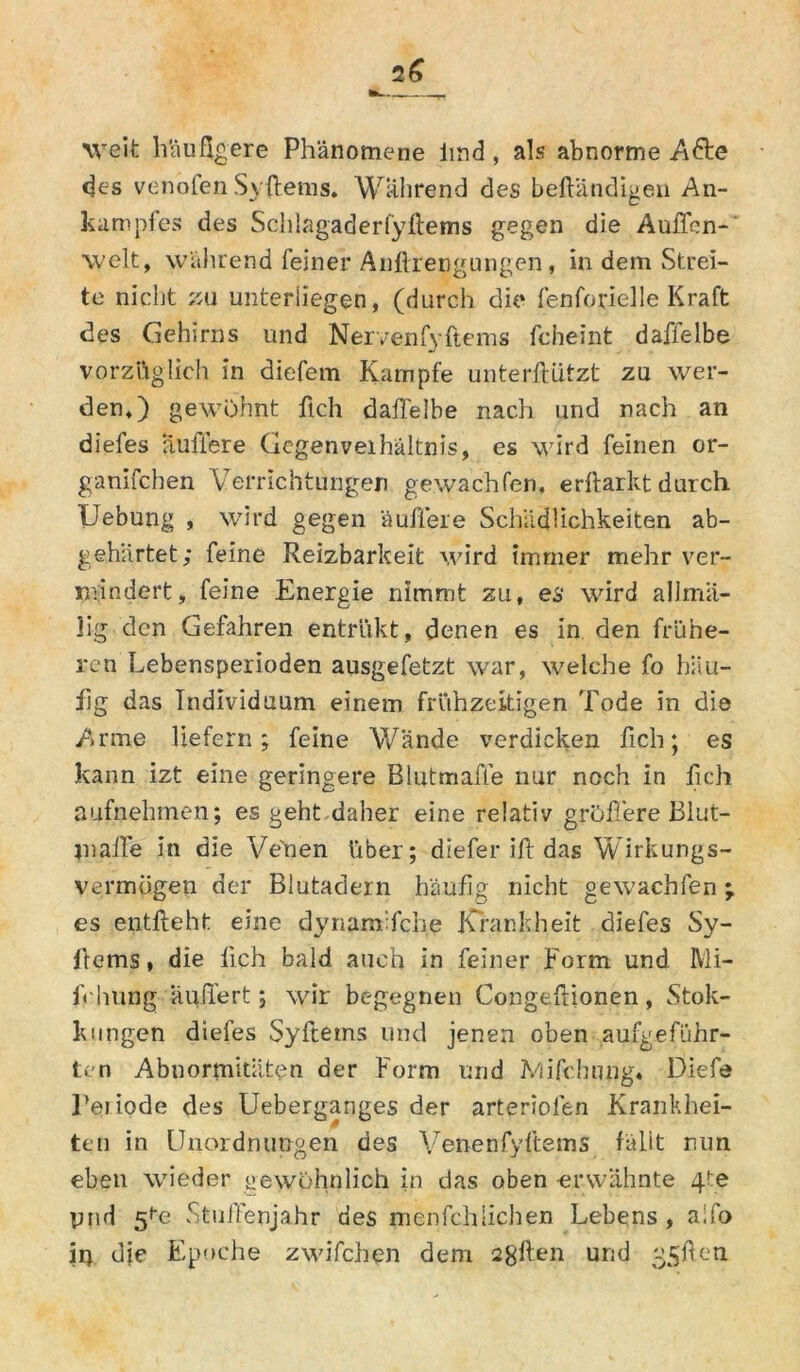 weit häufigere Phänomene imd , als abnorme A<üte des venolen Syßems. Während des beßändigen An- kampfes des Schlagaderlyßems gegen die Außen-' welt, während feiner Anßrengungen, in dem Strei- te nicht zu unterliegen, (durch die fenforielle Kraft des Gehirns und Nervenfyßems fcheint daffelbe vorzüglich in diefem Kampfe uriterßützt zu wer- den,) gewöhnt ßch daffelbe nach und nach an diefes äußere Gegenveihältnis, es wird feinen or- ganischen Verrichtungen gewachfen. erftarkt durch Uebung , wird gegen äußere Schädlichkeiten ab- gehärtet; feine Reizbarkeit wird immer mehr ver- mindert, feine Energie nimmt zu, es wird allma- lig den Gefahren entrükt, denen es in den frühe- ren Lebensperioden ausgefetzt war, welche fo häu- fig das Individuum einem frühzeitigen Tode in die Arme liefern; feine Wände verdicken fich; es kann izt eine geringere Blutmaße nur noch in lieh aufnehmen; es geht daher eine relativ größere Blut- jnaffe in die Vehen über; diefer iß das Wirkungs- vermögen der Blutadern häufig nicht gewachfen es entfteht eine dynam fehe Krankheit diefes Sy- ßems» die lieh bald auch in feiner Form und Mi- fr hung äußert; wir begegnen Congeßionen, Stok- kungen diefes Syftems und jenen oben aufgeführ- ten Abnormitäten der Form und IViifchung. Diefe Peiiode des Ueberganges der arteriofen Krankhei- ten in Unordnungen des Venenfyftems fällt nun eben wieder gewöhnlich in das oben erwähnte 4te ptid 5^2 StufFenjahr des menfehliehen Lebens, aifo ii) die Epoche zwifchen dem sgßen und g^ßen •