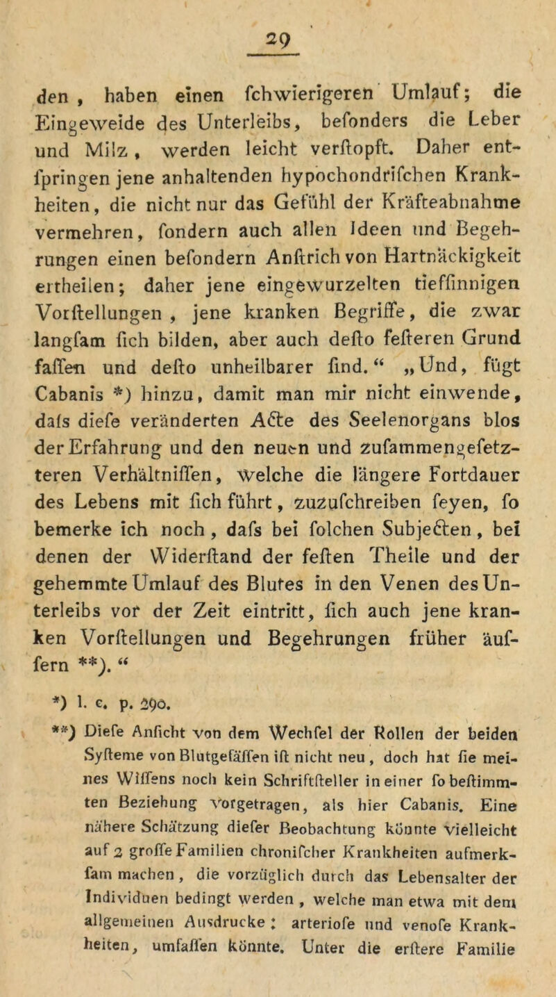 den, haben einen fchwierigeren Umlauf; die Eingeweide des Unterleibs, befonders die Leber und Milz, werden leicht verftopft. Daher ent- ipringenjene anhaltenden hypochondrifchen Krank- heiten, die nicht nur das Gefühl der Kräfteabnahme vermehren, fondern auch allen Ideen und Begeh- rungen einen befondern Anftrich von Hartnäckigkeit eitheilen; daher jene eingewurzelten tieffinnigen Vorftellungen , jene kranken Begriffe, die zwar langfam fich bilden, aber auch defto fefteren Grund fallen und defto unheilbarer find.“ »Und, fügt Cabanis *) hinzu, damit man mir nicht einwende, dals diefe veränderten A&e des Seelenorgans blos der Erfahrung und den neuen und zufammengefetz- teren Verhältniflen, Welche die längere Fortdauer des Lebens mit fich führt, zuzufchreiben feyen, fo bemerke ich noch , dafs bei folchen Subje&en, bei denen der Widerftand der feften Theile und der gehemmte Umlauf des Blutes in den Venen des Un- terleibs vor der Zeit eintritt, lieh auch jene kran- ken Vorftellungen und Begehrungen früher äuf- fern **). “ *) 1. c. p. 2$ö. **) Diefe Anficht von dem Wechfel der Rollen der beiden Syfteme von Blutgefäffen ift nicht neu , doch hat fie mei- nes Wiffens noch kein Schriftfteller in einer fobeftimm- ten Beziehung vofgetragen, als hier Cabanis. Eine nähere Schätzung diefer Beobachtung konnte vielleicht auf 2 groffeFamilien chronifcher Krankheiten aufmerk- fam machen , die vorzüglich durch das Lebensalter der Individuen bedingt werden , welche man etwa mit dem allgemeinen Ausdrucke: arteriofe und venofe Krank- heiten, umfaßen konnte. Unter die erftere Familie