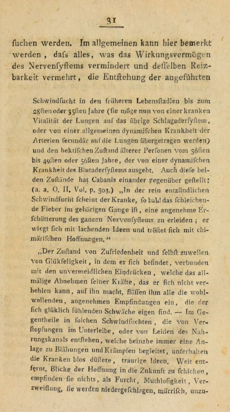 Tuchen werden. Im allgemeinen kann hier bemerkt werden , daf*» alles, was das Wirkungsvermügen des Nervenfyftems vermindert und deltelben Reiz- barkeit vermehrt, die Entftehung der angeführten Schwindfuclit in den früheren Lebensftadien bis zum 2gftenoder 35ften Jahre (fie möge nun von einer kranken Vitalität der Lungen auf das übrige Schlagaderfyftein, oder von einer allgemeinen dynamifchen Krankheit der .Arterien feenndär auf die Lungen übergetragen werden) und den hektifchen Zuftand älterer Perfonen vom göüen bis 49ften oder 56ften Jahre, der von einer dynamifchen Krankheit des Blutaderfyflems ausgeht. Auch diefe bei- den Zuftände hat Cabanis einander gegenüber gefiel 11J (a. a. O. II, Vol. p. 303.) „In der rein entzündlichen Schwindfuclit fcheint der Kranke, fo bald das fchleichen- de Fieber im gehörigen Gange ift, eine angenehme Er- fchütterung des ganzen NerVenfyftems zu erleiden ; er wiegt lieh mit lachenden Ideen und tröffet fich mit chi- märifchen Hoffnungen,“ „Der Zuffand von Zufriedenheit und felbff zuweilen Von Gliikfeligkeit, in dem er fich befindet, verbunden mit den unvermeidlichen Eindrücken , welche das all- mälige Abnehmen feiner Kräfte, das er fich nicht ver- hehlen kann, auf ihn macht, flüffen ihm alle die wohl- wollenden, angenehmen Empfindungen ein, die der fich gliiklich fühlenden Schwäche eigen find. — Im Ge- gentlieile in folchen Schwindfuchten , die von Ver- ffopfungen im Uuterleibe, oder von Leiden des Nah- rungskanals entliehen, welche beinahe immer eine An- lage zu Blähungen und Krämpfen begleitet, unterhalten die Kranken blos duffere, traurige Ideen. Weit ent- fernt, Blicke der Hoffnung in die Zukunft zu fchicken, empfinden fie nichts, als Furcht, Muthlofigkeit, Ver- zweiflung, fie werden niedergefchlagen, murrlfch, unzu-