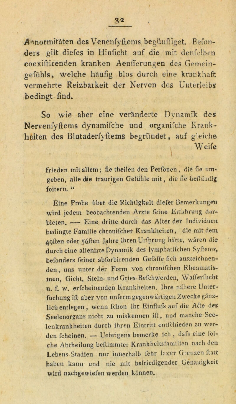 I 9,2 Enormitäten des Venenfyftems begütiftiget. Refon- ders gilt diefes in Hinficht auf die mit denfelben coexiftirenden kranken Aeuflerungen des Gemein- gefühls, welche häufig blos durch eine krankhaft vermehrte Reizbarkeit der Nerven des Unterleibs bedingt find. So wie aber eine veränderte Dynamik des Nervenfyftems dynamifche und organifche Krank- heiten des Blutaderfyftems begründet, auf gleiche Weife frieden mit allem; fie tbeilen den Perfonen , die He um- geben, alle die traurigen Gefühle mit, die fie beftaudig foitern. “ Eine Probe über die Richtigkeit diefer Bemerkungen Wird jedem beobachtenden Arzte feine Erfahrung dar- bieten. Eine dritte durch das Alterder Individuen bedingte Familie chronifcher Krankheiten, die mit dem 49ften oder 5öften J^ihre ihren Urfprung hatte, wären die durch eine alienirte Dynamik des lymphatifchen Syftems, befonders feiner abforbirenden Gefäffe (ich auszeichnen- den, uns unter der Form von chronifchen Rheumatis- men, Gicht, Stein- und Gries-Befchwerden, Wafferfucht u. f, w. erfcheinenden Krankheiten. Ihre nähere Unter- fuchung ifl aber von unferm gegenwärtigen Zwecke gänz- lich entlegen , wenn fchon ihr Einflufsauf die Afte des Seelenorgans nicht zu miskennen ift, und manche See- lenkrankheiten durch ihren Eintritt entfchieden zu wer- den fcheinen. — Uebrigens bemerke ich , dafs eine fol- che Abtheilung beftimmter Krankheitsfamilien nach den Lebens-Stadien nur innerhalb fehr laxer Grenzet) ftatt haben kann und nie mit befriedigender Genauigkeit wird nachgewiefen werden können.