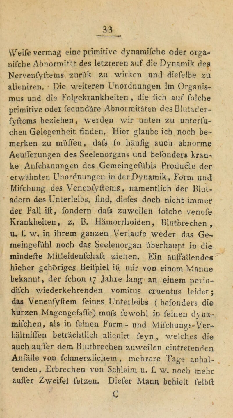 Weife vermag eine primitive dynamifche oder orga- nifche Abnormität des letzteren auf die Dynamik des Nervenfyftems zuriik zu wirken und diefelbe zu alieniren, • Die weiteren Unordnungen im Organis- mus und die Folgekrankheiten , die fleh auf folche primitive oder fecundäre Abnormitäten desBlutader- fyftems beziehen, weiden wir unten zu unterlu- chen Gelegenheit finden. Hier glaube ich. noch be- merken zu mäßen, dafs fo häufig auch abnorme Aeußerungen des Seelenorgans und befonders kran- ke Anfchauungen des Gemeingefühls Produfte der -erwähnten Unordnungen in der Dynamik, Form und Mifchung des Venenfyftems , namentlich der Blut- adern des Unterleibs, find, diefes doch nicht immer der Fall ift, fondern dafs zuweilen folche venofe Krankheiten, z, B. Hämorrhoiden, Blutbrechen , u. f. w, in ihrem ganzen Verlaufe weder das Ge- meingefühl noch das Seelenorgan überhaupt in die minderte Mitleidenfchafc ziehen. Ein auffallendes hieher gehöriges Beifpiel ift mir von einem Manne bekannt, der fchon 17 Jahre lang an einem perio- difch wiederkehrenden vomitns cruentus leidet; das Venenfyftem feines Unterleibs ( befonders die kurzen Magengefäße) rnnfs fowohl in feinen dyna- mifchen, als in feinen Form - und Mifchungs-Ver- hältnirten beträchtlich alienirt feyn, welches die auch außer dem Blutbrechen zuweilen eintretenden Anfälle von fchmerzlichetn . mehrere Tage anhal- tenden, Erbrechen von Schleim u. f. \v. noch mehr außer Zweifel fetzen. Diefer Mann behielt felbft C 1