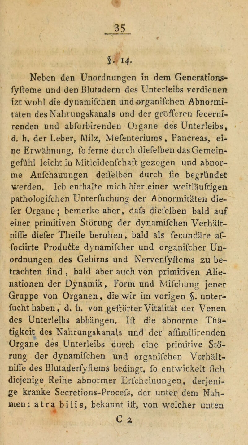 §. M* Neben den Unordnungen in dem Generation$- fyfteme und den Blutadern des Unterleibs verdienen tzt wohl die dynamifchen und organifchen Abnormi- täten des Nahrungskanals und der größeren fecerni- renden und abforbirenden Oigane des Unterleibs, d. h, der Leber, Milz, Mefenteriums , Pancreas, ei- ne Erwähnung, fo ferne durch diefelben das Gemein- gefühl leicht in Mitleidenfchaft gezogen und abnor- me Anfchauungen defielben durch fie begründet werden. Ich enthalte mich hier einer weithinftigen pathologifchen Unterfuchung der Abnormitäten die- fer Organe; bemerke aber, dafs diefelben bald auf einer primitiven Störung der dynamifchen Verhält- niffe diefer Theile beruhen, bald als fecundäre af- fociirte Produfte dynamifcher und organifcher Un- ordnungen des Gehirns und Nervenfyftems zu be- trachten find , bald aber auch von primitiven Alie- nationen der Dynamik, Form und Mifchung jener Gruppe von Organen, die wir im vorigen §. unter- fucht haben, d. h. von gehörter Vitalität der Venen des Unterleibs abhängen, Ift die abnorme Thä- tigkeit des Nahrungskanals und der affimilirenden Organe des Unterleibs durch eine primitive Stö- rung der dynamifchen und organifchen Verhält- nifle des Blutaderfyftems bedingt, fo entwickelt fich diejenige Reihe abnormer Erfcheinungen, derjeni- ge kranke Secretions-Procefs, der unter dem Nah- men: atra bilis, bekannt ift, von welcher unten C 2