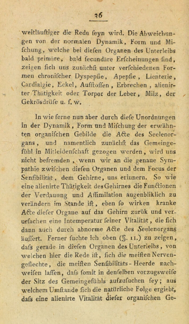 *6 weitläufiger die Rede feyn wird. Die Abweichun- gen von der normalen Dynamik, Form und Mi- fchung, welche bei diefen Organen des Unterleibs bald primäre, bald fecundäre Erfcheinungen lind, zeigen fiel) uns zunachft unter verfchiedenen For- men chronifcher Dyspepue, Apepfie , Lienterie, Cardialgie, Eckel, AufftoiTen , Erbrechen , aüenir- ter Th'ätigkeit oder Torpor der Leber, Milz, der ^ Gekrösdrüfe u, f, w, ln wie ferne nun aber durch diefe Unordnungen in der Dynamik, Form und Milchung der erwähn- ten organifchen Gebilde die Akte des Seelenor- gans , und namentlich zunächlt das Gemeinge- fühl in Mitleidenfchaft gezogen werden, wird uns nicht befremden » wenn wir an die genaue Sym- pathie zwifchen diefen Organen und dem Focus der Senfibilität, dem Gehirne, uns erinnern. So wie eine alienirte Th’ätigkeit desGehirnes die Funktionen der Verdauung und Affimilation augenbliklich zu verändern im Stande ift, eben fo wirken kranke Akte diefer Organe auf das Gehirn zurük und ver- urfachen eine Intemperatur feiner Vitalität, die fich dann auch durch abnorme Akte des .Seelenorgans äuilert. Ferner luchte ich oben (§. n.) zu zeigen, dafs gerade in diefen Organen des Unterleibs, von welchen hier die Rede ilt, fich die meilten Nerven- geflechte , die meilten Senfibilitäts - Heerde nach- weifen laffen, dafs fomit in denfelben vorzugsweife der Sitz des Gemeingefühls aufzufuchen fey; aus welchem Umftande fich die natürliche Folge ergiebt, dafs eine alienirte Vitalität diefer organifchen Ge-