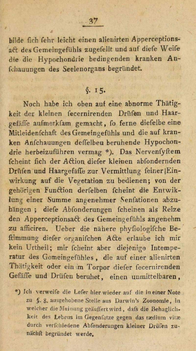 bilde ßch fehr leicht einen alienirten Apperceptions- act des Gemeingefühls zugefellt und aut diefe Weife die die Hypochondrie bedingenden kranken An- fdiauungen des Seelenorgans begründet. $• 15» Noch habe ich oben auf eine abnorme Thätig- keit der kleinen fecernirenden Drüfen und Haar- gefäße aufmerkfam gemacht, fo ferne diefelbe eine Mitleidenfchaft des Gemeingefühls und die auf kran- ken Anfchauungen deßelbeu beruhende Hypochon- drie herbeizuführen vermag *). Das Nervenfyftem fcheint fich der A&ion diefer kleinen abfondernden Driifen und Haargefäße zur Vermittlung feiner ^Ein- wirkung auf die Vegetation zu bedienen; von der gehörigen Funftion derfelben fcheint die Entwik- lung einer Summe angenehmer Senfationen abzu- hängen ; diefe Abfonderungen fcheinen als Reize den Apperceptionsaft des Gemeingefühls angenehm zu afficiren. Ueber die nähere phyfiologifche Be- ftimmung diefer organifchen Afte erlaube ich mir kein Uctheil; mir fcheint aber diejenige Intempe- ratur des Gemeingefühles , die auf einer alienirten Thätigkeit oder ein m Torpor diefer fecernirenden Gefäße und Drüfen beruhet, einen unmittelbaren, *) Ich verweile die Lefer hier wieder auf die in einer Note 211 §• 8. ausgehobene Stelle aus Darwin’s Zoonomie, in welcher die Meinung gepuffert wird , dafs die Behaglich» keit des Lebens im Gegenfatze gegen das taedium vitae durch verfchiedene Abfonderungen kleiner Drüfen zu- nächft begründet werde.