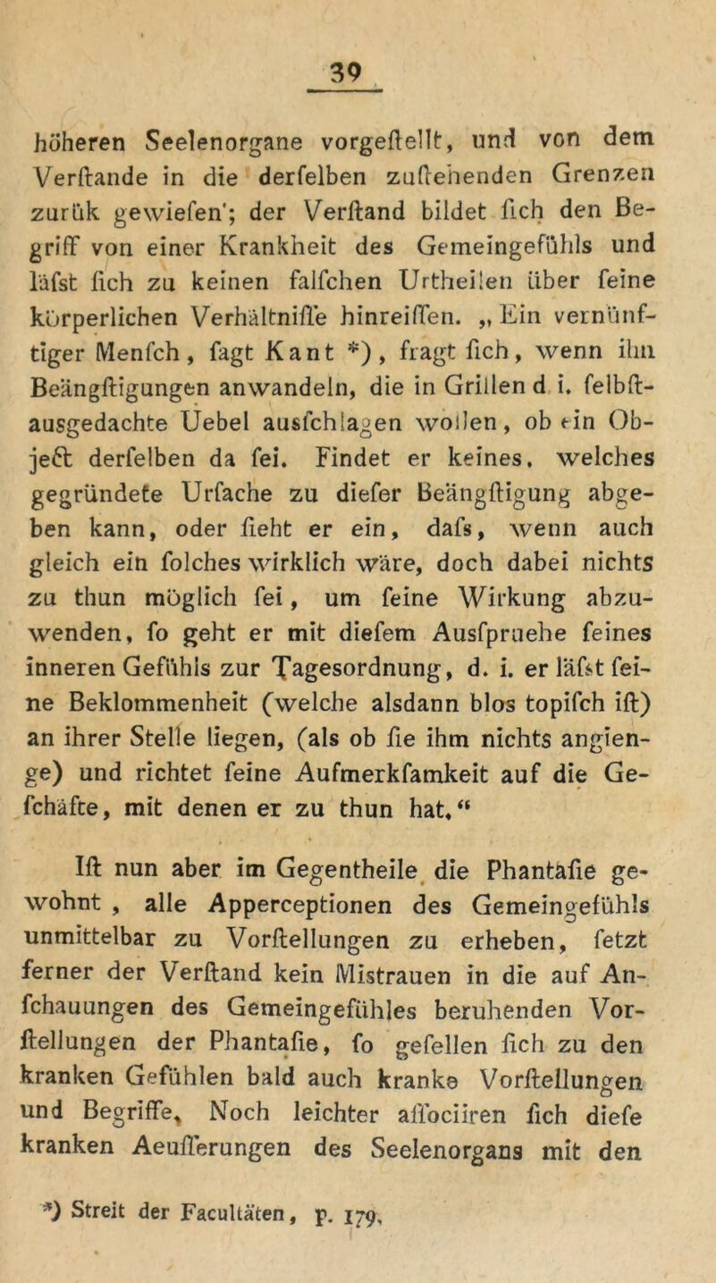 höheren Seelenorgane vorgeftellt, und von dem Verftande in die derfelben zuftehenden Grenzen zurük gewiefen’; der Verftand bildet lieh den Be- griff von einer Krankheit des Gemeingefühls und läfst lieh zu keinen falfchen UrtheÜen Liber feine körperlichen Verhältnifte hinreiffen. „ Ein vernünf- tiger Menfch, fagt Kant *), fragt fich, wenn ihn Beängftigungen anwandeln, die in Grillen d i. felbft- ausgedachte Uebel ausfchlagen wollen, ob ein Ob- jekt derfelben da fei. Findet er keines, welches gegründete Urfache zu diefer Beängftigung abge- ben kann, oder fleht er ein, dafs, wenn auch gleich ein folches wirklich wäre, doch dabei nichts zu thun möglich fei, um feine Wirkung abzu- wenden, fo geht er mit diefem Ausfpruehe feines inneren Gefühls zur Tagesordnung, d. i. er lädt fei- ne Beklommenheit (welche alsdann blos topifch ift) an ihrer Stelle liegen, (als ob fie ihm nichts angien- ge) und richtet feine Aufmerkfamkeit auf die Ge- fchäfte, mit denen er zu thun hat/* Ift nun aber im Gegentheile die Phantafie ge- wohnt , alle Apperceptionen des Gemeingefühls unmittelbar zu Vorftellungen zu erheben, fetzt ferner der Verftand kein Mistrauen in die auf An- fchauungen des Gemeingefühles beruhenden Vor- ftellungen der Phantafie, fo gefellen fich zu den kranken Gefühlen bald auch kranke Vorftellungen und Begriffe, Noch leichter affoeüren fich diefe kranken Aeufferungen des Seelenorgans mit den *) Streit der Facultäten, p. 179,