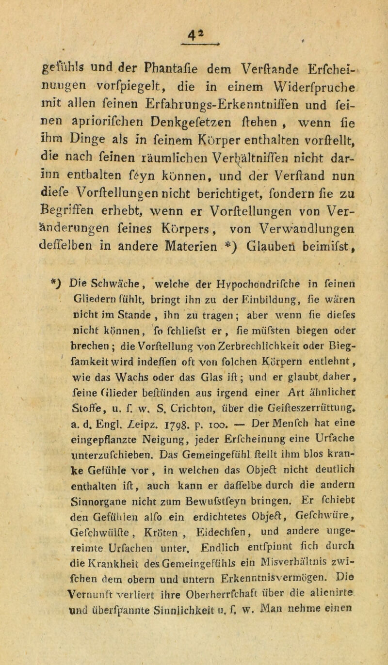 44 getfuhls und der Phantafie dem Verftande Erfchei- nuogen vorfpiegelt, die in einem Widerfpruche mit allen feinen Erfahrungs-ErkenntniiTen und fei- nen apiiorifchen Denkgefetzen ftehen , wenn lie ihm Dinge als in feinem Körper enthalten vorßellt, die nach feinen räumlichen Verfältniffen nicht dar- inn enthalten feyn können, und der Verfland nun diefe Verkeilungen nicht berichtiget, fondern fie zu Begriffen erhebt, wenn er Vorftellungen von Ver- änderungen feines Körpers, von Verwandlungen deffelben in andere Materien *) Glaubeii beimifst, *) Die Schwäche, welche der Hypochotidrifche in feinen Gliedern fühlt, bringt ihn zu der F'inbildung, fie wären nicht im Stande , ihn zu tragen; aber wenn fie diefes nicht können, fo fchliefst er, fie müfsten biegen oder brechen ; die Vorflellung von Zerbrechlichkeit oder Bieg- famkeitwird indeffen oft von folchen Körpern entlehnt, wie das Wachs oder das Glas ift; und er glaubt daher, feine (ilieder befh'inden aus irgend einer Art ähnlicher Stoffe, u. f. w. S. Cricbton, über die Geifteszerriittung, a. d. Engl. Leipz. 1798. P- 100. — DerMenfch hat eine eingepflanzte Neigung, jeder Erfcheinung eine Urfache xmterzufchieben. Das Gemeingefühl ftellt ihm blos kran- ke Gefühle vor , in welchen das Objeft nicht deutlich enthalten ift, auch kann er daffelbe durch die andern Sinnorgane nicht zum Bewufstfeyn bringen. Er fchiebt den Gefühlen alfo ein erdichtetes Objeft, Gefchwüre, Gefchwiilfte, Kröten, Eidechfen, und andere unge- reimte Urfacheti unter. Endlich entfpinnt fleh durch die Krankheit des Gemeingefühls ein Misverhältnis zwi- fchen dem obern und untern Erkenntnisvermögen. Die Vernunft verliert ihre Oberherrfchaft über die alienirte Und überfpannte Sinnlichkeit u. f, w. Man nehme einen