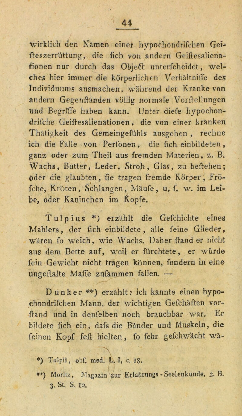 wirklich den Namen einer hypocbondrifchen Gei- fteszerrüttung, die lieh von andern Geiftesaliena- tionen nur durch das Objedl unterfcheidet, wel- ches hier immer die körperlichen Verhältnifle des Individuums ausmachen, während der Kranke von andern Gegenwänden völiig normale Vor Wellungen und Begriffe haben kann. Unter diefe hypochon- drifche Geiftesalienationen , die von einer kränken Thätigkeit des Gemeingefühls ausgehen , rechne ich die Fälle von Perfonen, die Weh einbildeten , ganz oder zum Theil aus fremden Materien, z. B. Wachs, Butter, Leder, Stroh, Glas, zu beftehen; oder die glaubten, lie tragen fremde Körper, Frö- fche, Kröten, Schlangen, Mäufe, u, f, w. im Lei- be, oder Kaninchen im Kopfe. Tulpius *) erzählt die Gefchichte eines Mahlers, der Weh einbildete, alle feine Glieder, wären fo weich, wie Wachs. Daher Wand er nicht aus dem Bette auf, weil er fürchtete, er würde fein Gewicht nicht tragen können, fondern in eine ungeilalte Maile zufammen fallen. — D linker **) erzählt: ich kannte einen hypo- chondrifchen Mann, der wichtigen Gefchäften vor- Wand und in denfelben noch brauchbar war. Er bildete Weh ein, dafs die Bänder und Muskeln, die feinen Kopf feil hielten, fo fehr gefchwächt wä- *) Tulpü, obf. med. L. I, c. 18. •*) Moritz, Magazin für Erfahrung*-Seelenkunde. 2- B. 3. St. S. io.