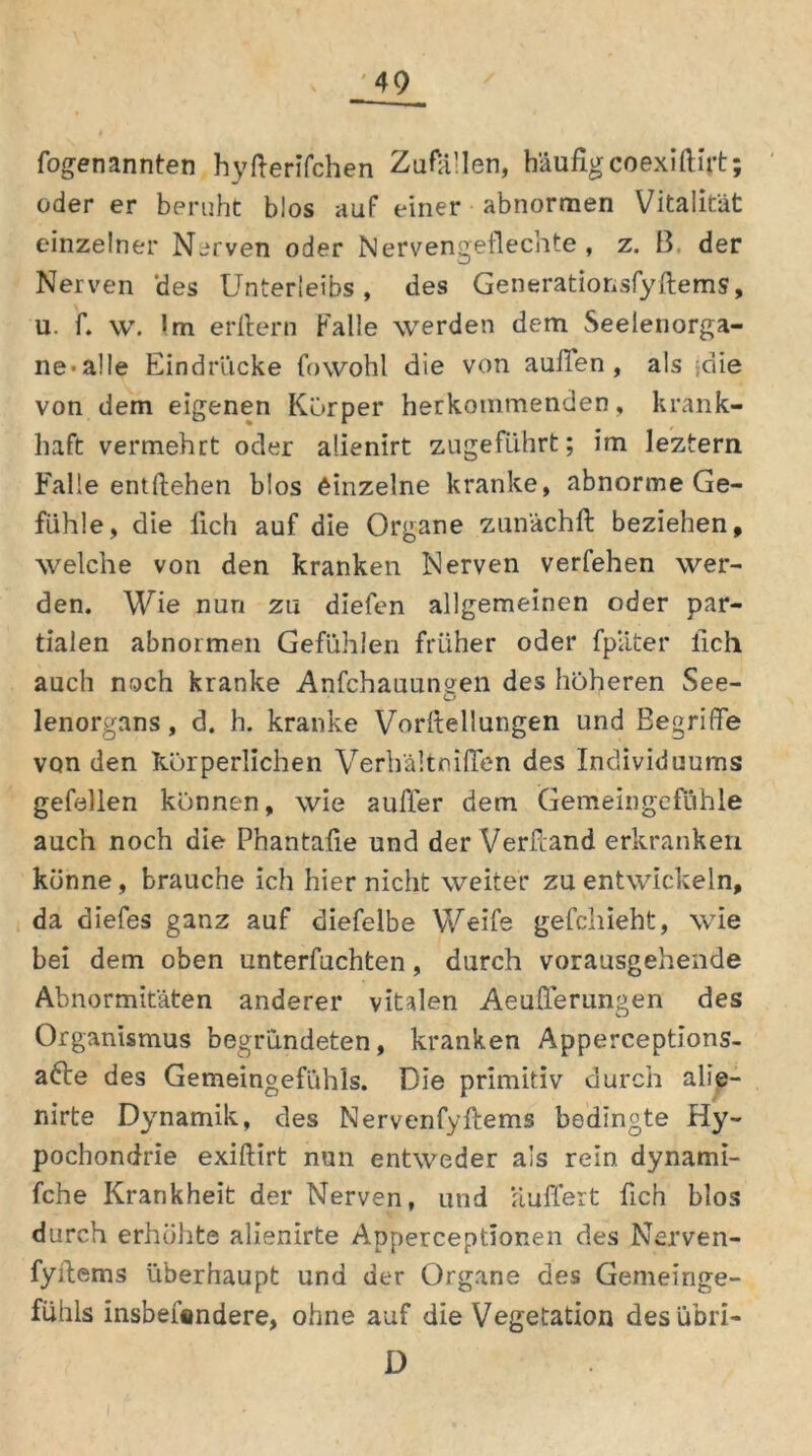 fogenannten hyfterifchen Zufällen, häufig coexiftirt; oder er beruht blos auf einer abnormen Vitalität einzelner Nerven oder Nervengeflechte, z. 13. der Nerven 'des Unterleibs, des Generationsfyftems, u. f. \v. Im erftern Falle werden dem Seelenorga- ne* alle Eindrücke fowohl die von außen, als -die von dem eigenen Körper herkommenden, krank- haft vermehrt oder alienirt zugeführt; im leztern Falle entliehen blos einzelne kranke, abnorme Ge- fühle, die lieh auf die Organe zunächft beziehen, welche von den kranken Nerven verfehen wer- den. Wie nun zu diefen allgemeinen oder par- tialen abnormen Gefühlen früher oder fp'äter lieh auch noch kranke Anfchauungen des höheren See- lenorgans, d. h. kranke Vorllellungen und Begriffe von den körperlichen Verhältniflen des Individuums gefallen können, wie auffer dem Gemeingefühle auch noch die Phantafie und der Verband erkranken könne, brauche ich hier nicht weiter zu entwickeln, da diefes ganz auf diefelbe Weife gefchieht, wie bei dem oben Unterpachten, durch vorausgehende Abnormitäten anderer vitalen Aeußerungen des Organismus begründeten, kranken Apperceptions- a£le des Gemeingefühls. Die primitiv durch alle— nirte Dynamik, des Nervenfyftems bedingte Hy- pochondrie exiftirt nun entweder als rein dynami- fche Krankheit der Nerven, und ‘äußert fich blos durch erhöhte alienirte Apperceptionen des Nerven- fyftems überhaupt und der Organe des Gemeinge- fühls insbeftndere, ohne auf die Vegetation desübri- D