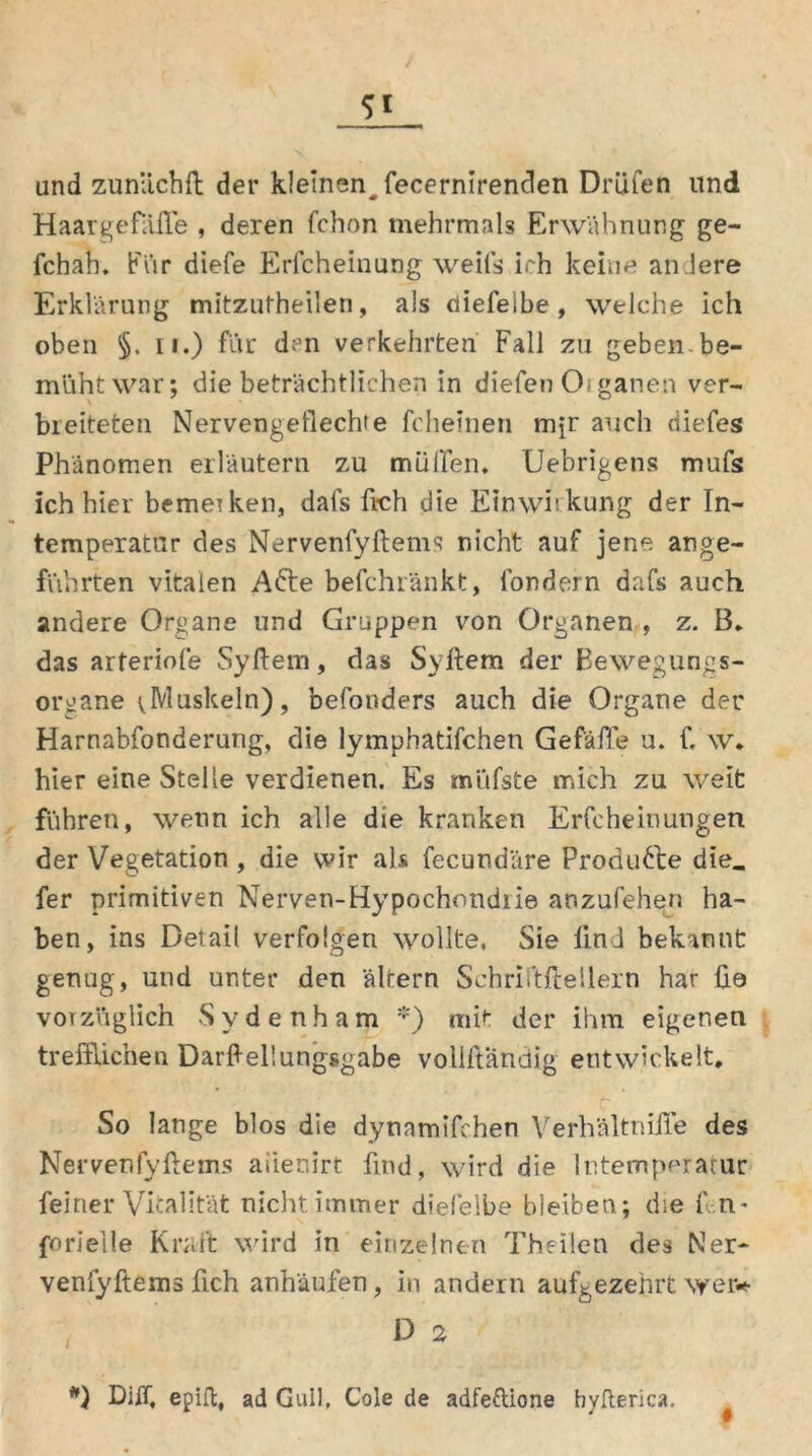 und zunächft der kleinen^ fecernirenden Drüfen und Haargefäße , deren fchon mehrmals Erwähnung ge- fchah. Für diefe Erlcheinung weifs ich keine andere Erklärung mitzufheilen, als diefelbe, welche ich oben §. ii.) für d;'n verkehrten Fall zii geben-be- müht war; die beträchtlichen in diefen Oi ganen ver- bleiteten Nervengeflechte fcheinen mfr auch diefes Phänomen erläutern zu muffen. Uebrigens mufs ich hier bemerken, dafs fleh die Einwirkung der In- temperatur des Nervenfyftems nicht auf jene ange- führten vitalen Afre befchränkt, fordern dafs auch andere Organe und Gruppen von Organen , z. B. das arteriofe Syflem, das Syflem der Bewegungs- organe vMuskeln), befonders auch die Organe der Harnabfonderutig, die lymphatifchen Gefäffe u. f. w* hier eine Stelle verdienen. Es müfste mich zu weit führen, wenn ich alle die kranken Erfcheinungen der Vegetation , die wir als fecundäre Produkte die. fer primitiven Nerven-Hypochondrie anzufehen ha- ben, ins Detail verfolgen wollte. Sie find bekannt genug, und unter den altern Schriftftellern har üö vorzüglich Sydenham *) mit der ihm eigenen trefflichen DarAeliungsgabe vollftandig entwickelt. So lange blos die dynamifchen Yerhältnifle des Nervenlyflems aiienirt find, wird die Intemperatur feiner Vitalität nicht immer diefelbe bleiben; die f n- forieile Kraft wird in einzelnen Theilen des Ner- venfyftems fleh anhäufen, in andern aufgezehrt wer* D 2 *) Diff, epiffc, ad Gull, Cole de adfeftione hyfterica.