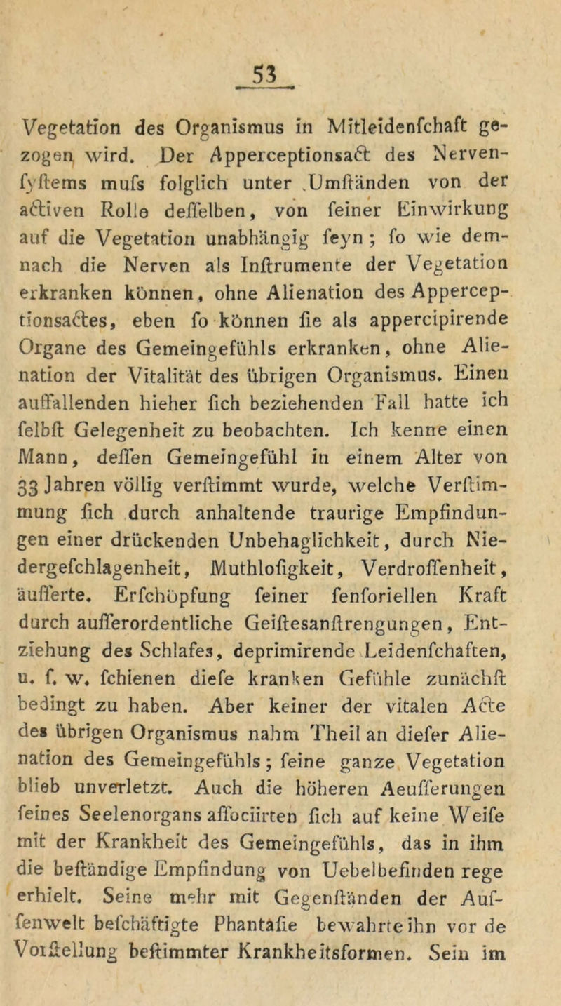 Vegetation des Organismus in Mitleidenfchaft ge- zogen wird. Der Apperceptionsaft des Nerven- fyftems mufs folglich unter .Umftänden von der aktiven Rolle deffelben, von feiner Einwirkung auf die Vegetation unabhängig feyn ; fo wie dem- nach die Nerven als Inftrumente der Vegetation erkranken können, ohne Alienation des Appercep- tionsadies, eben fo können fie als appercipirende Organe des Gemeingefühls erkranken, ohne Alie- nation der Vitalität des übrigen Organismus. Einen auffallenden hieher fich beziehenden Fall hatte ich felbft Gelegenheit zu beobachten. Ich kenne einen Mann, deilen Gemeingefühl in einem Alter von 33 Jahren völlig verftimmt wurde, welche Verftim- mung lieh durch anhaltende traurige Empfindun- gen einer drückenden Unbehaglichkeit, durch Nie- dergefchlagenheit, Muthlofigkeit, Verdrofienheit, äußerte. Erfchöpfung feiner fenforiellen Kraft durch außerordentliche Geiftesanftrengungen, Ent- ziehung des Schlafes, deprimirende Leidenfchaften, u. f, w. fchienen diefe kranken Gefühle zunächft bedingt zu haben. Aber keiner der vitalen Acte des übrigen Organismus nahm Theil an diefer Alie- nation des Gemeingefühls ; feine ganze Vegetation blieb unverletzt. Auch die höheren Aeufferungen feines Seelenorgans aflociirten fich auf keine Weife mit der Krankheit des Gemeingefühls, das in ihm die befl'ändige Empfindung von Uebelbeflnden rege erhielt. Seine mehr mit Gegenfiänden der Auf- fenwelt befchäftigte Phantäfie bewahrte ihn vor de Voifiellung beftimmter Krankheitsformen. Sein im