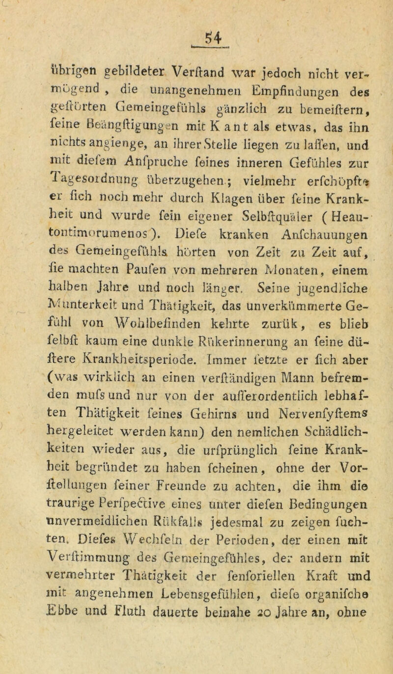 übrigen gebildeter Verßand war jedoch nicht ver- mögend , die unangenehmen Empfindungen des gehörten Gemeingefühls gänzlich zu bemeiftern, feine Beängftigungen mit Kant als etwas, das ihn nichts angienge, an ihrer Stelle liegen zu laflen, und mit dielem Anfpruche feines inneren Gefühles zur Tagesordnung überzugehen; vielmehr erfchöpftrj er lieh noch mehr durch Klagen über feine Krank- heit und wurde fein eigener Selbftqu'äler ( Heau- tontimorumenos ). Diefe kranken Anfchauungen des Gemeingefithla hörten von Zeit zu Zeit auf, fie machten Paulen von mehreren Monaten, einem halben Jahre und noch länger. Seine jugendliche Munterkeit und Thätigkeit, das unverkiimrnerte Ge- fühl von Wohlbefinden kelirte zuriik, es blieb felbft kaum eine dunkle Riikerinnerung an feine du- ftere Krankheitsperiode. Immer fetzte er fich aber (was wirklich an einen verßandigen Mann befrem- den mufs und nur von der außer ordentlich lebhaf- ten Thätigkeit feines Gehirns und Nervenfyftems hergeleitet werden kann) den nemlichen Schädlich- keiten wieder aus, die urlprünglich feine Krank- heit begründet zu haben fcheinen, ohne der Vor- ftellungen feiner Freunde zu achten, die ihm die traurige Peri'pective eines unter diefen Bedingungen unvermeidlichen Rükfalls jedesmal zu zeigen Rich- ten. Diefes Wechfeln der Perioden, der einen mit Verftimmung des Gemeingefühles, der andern mit vermehrter Thätigkeit der fenforiellen Kraft und mit angenehmen Lebensgefühlen, diefe organifcho .Ebbe und Fluth dauerte beinahe 20 Jahre an, ohne