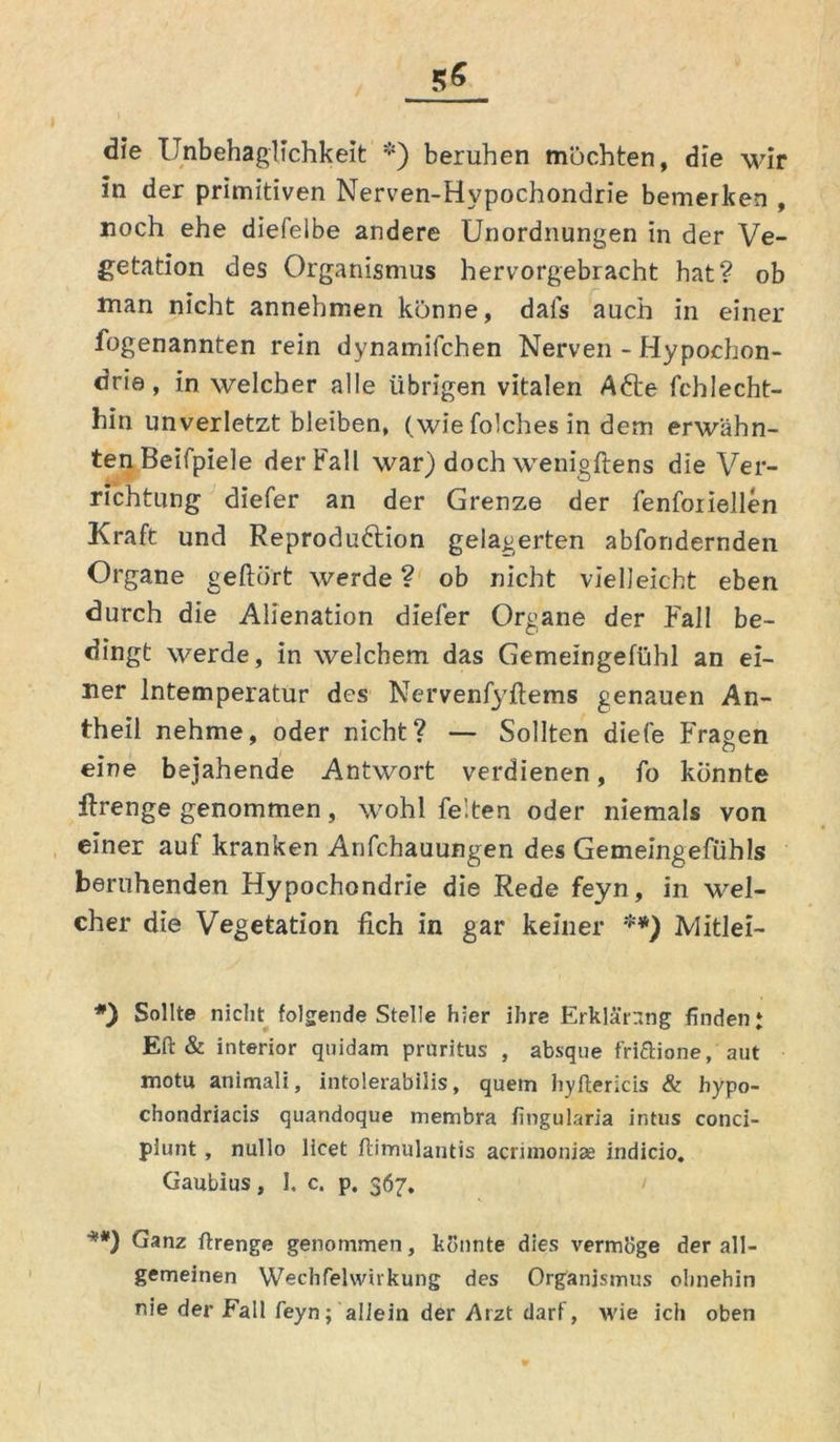 die Unbehaglichkeit *) beruhen möchten, die wir in der primitiven Nerven-Hypochondrie bemerken , noch ehe diefelbe andere Unordnungen in der Ve- getation des Organismus hervorgebracht hat? ob man nicht annehmen könne, dafs auch in einer fogenannten rein dynamifchen Nerven - Hypochon- drie , in welcher alle übrigen vitalen Afte fchlecht- hin unverletzt bleiben, (wie folches in dem erwähn- ten Beifpiele der Fall war) doch wenigftens die Ver- richtung diefer an der Grenze der fenfoiiellen Kraft und Reproduktion gelagerten abfondernden Organe geftört werde ? ob nicht vielleicht eben durch die Alienation diefer Organe der Fall be- dingt werde, in welchem das Gemeingefühl an ei- ner lntemperatur des Nervenfyftems genauen An- theil nehme, oder nicht? — Sollten diele Fragen i « eine bejahende Antwort verdienen, fo könnte ftrenge genommen, wohl feiten oder niemals von einer auf kranken Anfchauungen des Gemeingefühls beruhenden Hypochondrie die Rede feyn, in wel- cher die Vegetation fich in gar keiner **) Mitlei- Sollte nicht folgende Stelle hier ihre Erklärung finden* Eft & interior quidam pruritus , absque fri&ione, aut motu animali, intolerabilis, quem hyftericis & hypo- chondriacis quandoque membra fingularia intus conci- piunt, nullo licet ftimulautis acrimonise indicio, Gaubius, 1. c. p. 367, '**) Ganz ftrenge genommen, könnte dies vermöge der all- gemeinen Wechfelwirkung des Organismus ohnehin nie der Fall feyn; allein der Arzt darf, wie ich oben