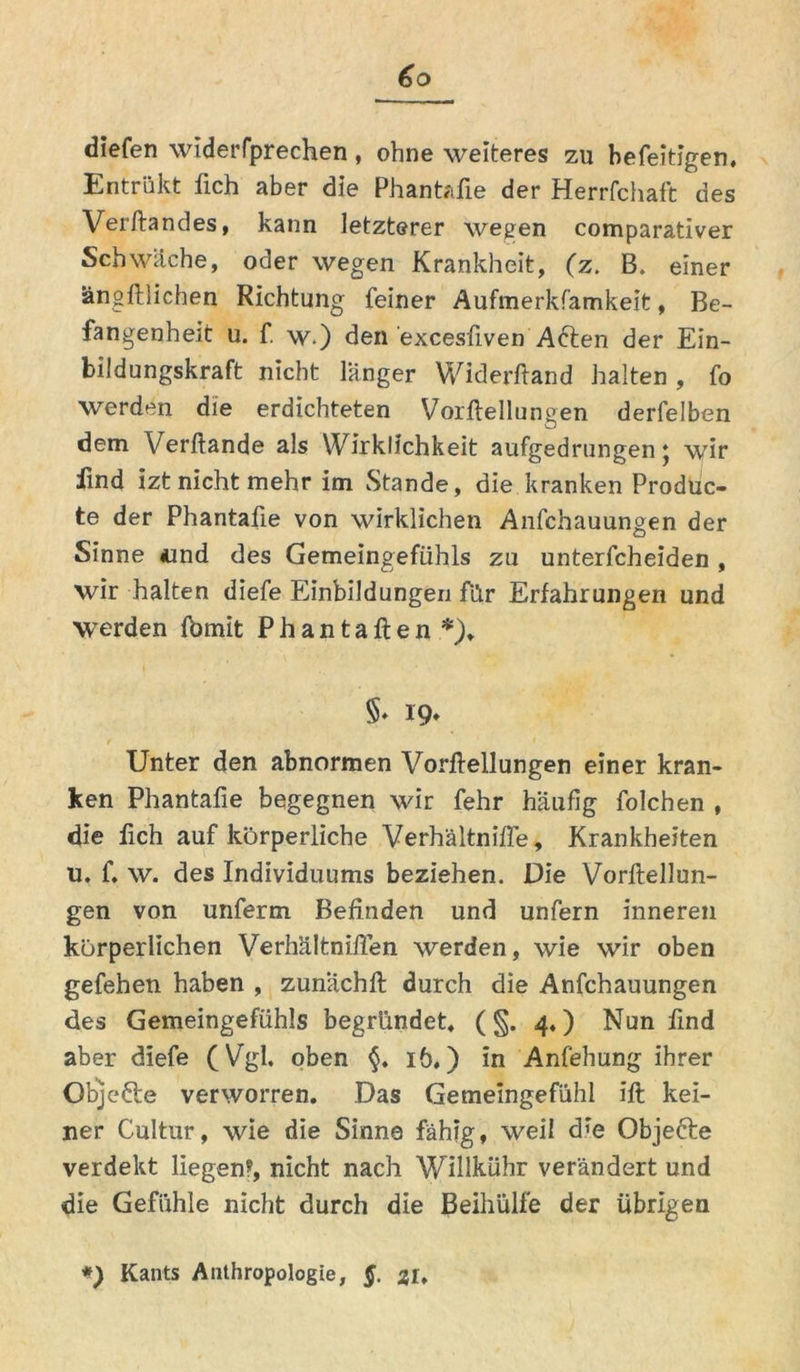 diefen widerfprechen, ohne weiteres zu befeitigen. Entrükt fich aber die Phantafie der Herrfchaft des Versandes, kann letzterer wegen comparativer Schwäche, oder wegen Krankheit, (z. B. einer ängftlichen Richtung feiner Aufmerksamkeit, Be- fangenheit u. f. w.) den excesfiven Aften der Ein- bildungskraft nicht länger Widerftand halten, fo werden die erdichteten Vorftellungen derfelben dem Verftande als Wirklichkeit aufgedrungen j wir find izt nicht mehr im Stande, die kranken Produc- te der Phantafie von wirklichen Anschauungen der Sinne «und des Gemeingefühls zu unterscheiden , wir halten diefe Einbildungen für Erfahrungen und werden fbmit Phantaften *)„ §♦ 19* Unter den abnormen Vorftellungen einer kran- ken Phantafie begegnen wir fehr häufig folchen , die fich auf körperliche Verhältnifle, Krankheiten u. f. w. des Individuums beziehen. Die Vorftellun- gen von unferm Befinden und unfern inneren körperlichen Verhältnifien werden, wie wir oben gefehen haben , zunächft durch die Anfchauungen des Gemeingefühls begründet, (§.4*) Nun find aber diefe (Vgl. oben 16,) in Anfehung ihrer Objefte verworren. Das Gemeingefühl ift kei- ner Cultur, wie die Sinne fähig, weil d’e Objefre verdekt liegen?, nicht nach Willkühr verändert und die Gefühle nicht durch die Beihülfe der übrigen *) Kants Anthropologie, §. 31,