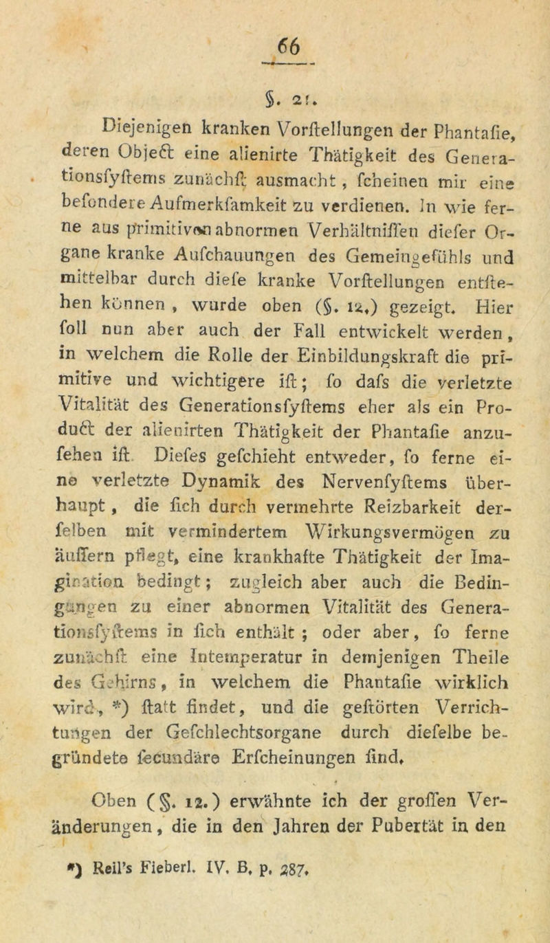 §. 2f. Diejenigen kranken Vorftellungen der Phantafie, deren Objeft eine alienirte Thätigkeit des Genera- tionsfyftems zunächft ausmacht, fcheitien mir eine behindere Aufmerkfamkeit zu verdienen. In wie fer- ne aus primitiv«« abnormen Verhiiltniffen diefer Or- gane kranke Aufchauungen des Gemeingefiihls und mitteibar durch diele kranke Vorftellungen entlie- hen können , wurde oben (§. 12,) gezeigt« Hier foll nun aber auch der Fall entwickelt werden, in welchem die Rolle der Einbildungskraft die pri- mitive und wichtigere ift; fo dafs die verletzte Vitalität des Generationsfyftems eher als ein Pro- duft der alienirten Thätigkeit der Phantafie anzu- fehea ift Diefes gefchieht entweder, fo ferne ei- ne verletzte Dynamik des Nervenfyftems über- haupt , die lieh durch vermehrte Reizbarkeit der- felben mit vermindertem Wirkungsvermögen zu auffern pflegt, eine krankhafte Thätigkeit der Ima- gination. bedingt; zugleich aber auch die Bedin- gungen zu einer abnormen Vitalität des Genera- tionsfyftems in fich enthält; oder aber, fo ferne zunächft eine Intemperatur in demjenigen Theile des Gehirns, in welchem die Phantafie wirklich wird, *) ftatt findet, und die gehörten Verrich- tungen der Geschlechtsorgane durch diefelbe be- gründete fecund'äre Erfcheinungen find. Oben (§. 12.) erwähnte ich der großen Ver- änderungen, die in den Jahren der Pubertät in den