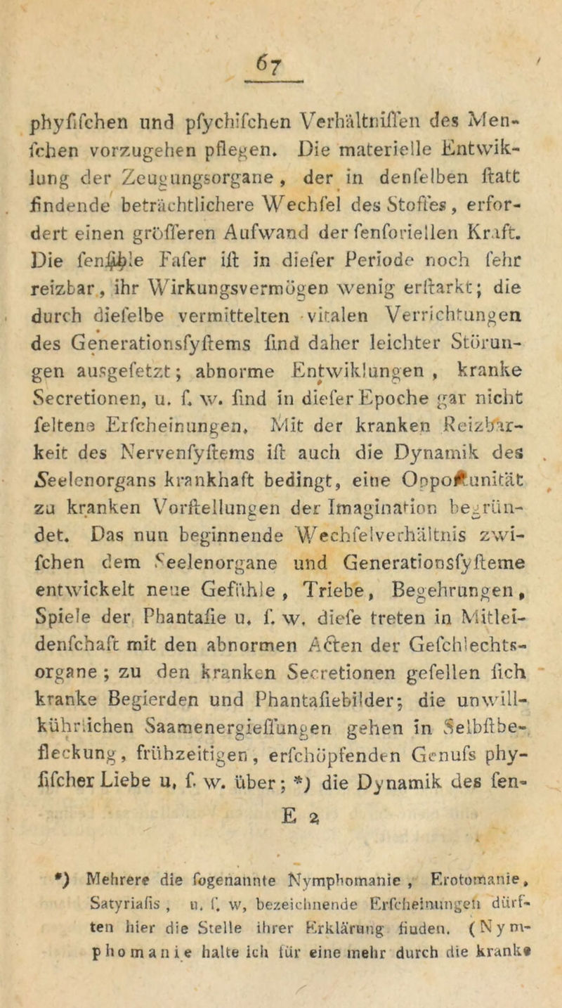 phyfifchen und pfychifchen Verhältniflen des Men- fchen vorzugehen pflegen. Die materielle Entwik- lung der Zeugungsorgane, der in denfelben ftatt findende beträchtlichere Wechfel des Stoffes, erfor- dert einen größeren Aufwand der fenforiellen Kraft. Die leni^le Fafer ill in diefer Periode noch (ehr reizbar, ihr Wirkungsvermügen wenig erftarkt; die durch diefelbe vermittelten vitalen Verrichtungen des Generatiorisfyftems find daher leichter Störun- gen ausgefetzt; abnorme Entwik!ungen , kranke Secretionen, u. f. w. find in diefer Epoche gar nicht feltena Erscheinungen, Ivlit der kranken Reizbar- keit des Nervenfyftems ift auch die Dynamik des jSeelenorgans krankhaft bedingt, eine OnpoÄ.unität zu kranken Vorftellungen der Imagination begrün- det. Das nun beginnende Wechfe (Verhältnis zwi- fchen dem .'•eelen organe und Generationsfv(lerne entwickelt neue Gefühle, Triebe, Begehrungen, Spiele der Phantaiie u, f. w. diefe treten in Mitlei- denfchafc mit den abnormen Adten der Gefcifechts- organe ; zu den kranken Secretionen gefellen lieh kranke Begierden und Phantafiebilder; die unwill- kürlichen Saamenergieffungeri gehen in Selbftbe- fleckung, frühzeitigen, erfchopfenden Gcnufs phy- fifcherLiebe u, f. w. über; *) die Dynamik des fen- E % A •) Mehrere die logenannte Nymphomanie, Erotomanie, Satyriafis , u. f. w, bezeichnende Erfeheinungeii dürf- ten hier die Stelle ihrer Erklärung fiuden. (Nym- phomanie halte ich für eine mehr durch die krank«