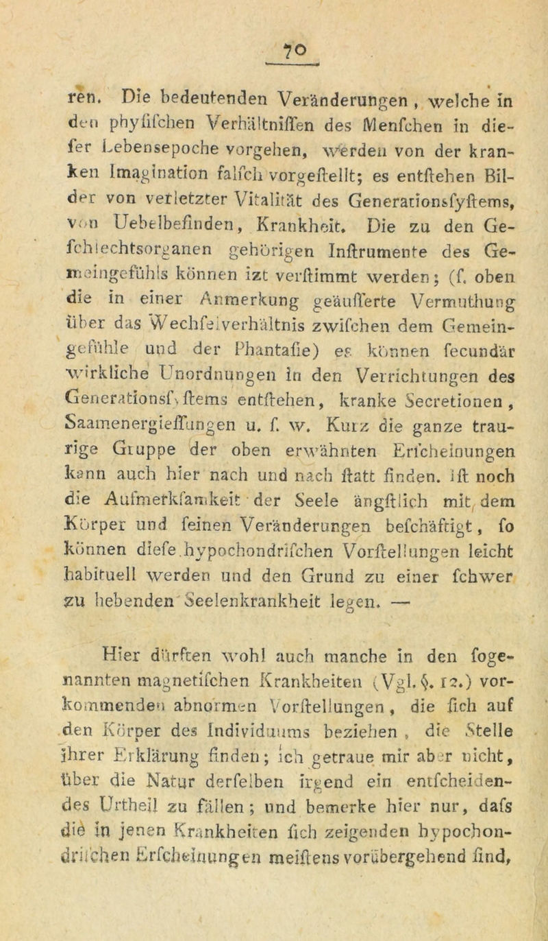 ren. Die bedeutenden Veränderungen , welche In den phyfifchen Verhältniflen des Menfchen in die- fer Lebensepoche vergehen. Werden von der kran- ken Imagination falfcli vorgeftellt; es entliehen Bil- der von verletzter Vitalität des Generationsfyftems, V; n IJebelbefinden, Krankheit. Die zu den Ge- fchiechtsorganen gehörigen Inftrumente des Ge- meingefühls können izt verdammt werden; (f, oben die in einer Anmerkung geäußerte Vermuthung über das vV echfeiVerhältnis zwilchen dem Gemein- geiühle und der Phantafie) er. können fecundär wirkliche Unordnungen in den Verrichtungen des Generationsfyftems entliehen, kranke Secretioneu , Saamenergieftungen u. f. w. Kurz die ganze trau- rige Gruppe der oben erwähnten Erlcheinungen kann auch hier nach und nach ftatt finden, ift noch die Aulmetkfanikeit der Seele ängftlich mit, dem Körper und feinen Veränderungen befchäftigt, fo können diefe.hypochondrifchen Vorftellungen leicht habituell werden und den Grund zu einer fchwer zu bebenden Seelenkrankheit legen. — Hier dürften wohl auch manche in den foge- nannten magnetifchen Krankheiten (Vgl. §.12.) ver- kommenden abnormen Vorftellungen , die ftch auf den Körper des Individuums beziehen , die Stelle ihrer Erklärung finden; ich getraue mir ab r nicht, über die Natur derfelben irgend ein entfcheiden- des Urtbeil zu fällen; lind bemerke hier nur, dafs dU m jenen Krankheiten ftch zeigenden bypochon- drifchen Erfcheinungen meiftens vorübergehend find,
