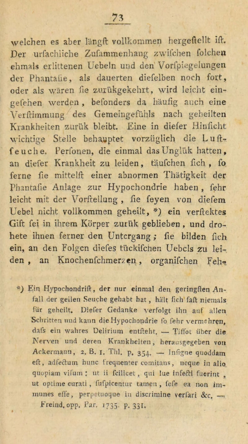 welchen es aber längft vollkommen hergeftellt ift. Der urfachiiche Zusammenhang zwifchen folchen ehmals erlittenen Üebeln und den Vorfpiegelungen der Phantaüe, als dauerten diefelben noch fort, oder als wären fie zuiükgekehrt, wird leicht ein- gefehen werden , befonders da häufig auch eine Verfrimmung des Gemeingefühls nach geheilten Krankheiten zurük bleibt. Eine in diefer Hinficht wichtige Stelle behauptet vorzüglich die Luft- feuche. Perfonen, die einmal dasünglük hatten, an diefer Krankheit zu leiden, t'äufchen fich , fo ferne fie mittelft einer abnormen Thätigkeit der Phantafie Anlage zur Hypochondrie haben, fehr leicht mit der Vorftellung , fie feyen von diefem Uebel nicht vollkommen geheilt, *) ein verftektes Gift fei in ihrem Körper zurük geblieben , und dro- hete ihnen ferner den Untergang ; fie bilden fich ein, an. den Folgen diefes tückifchen Uebcls zu lei- den , an Knochenfehmerzen , organifchen Feh« *) Ein Hypochondrift, der nur einmal den geringften An- fall der geilen Seuche gehabt hat, hält fich faft niemals für geheilt. Diefer Gedanke verfolgt ihn auf allen Schritten und kann die Hypochondrie fo fehr vermehren, dafs ein wahres Delirium entfteht. — Tiffot über die Nerven und deren Krankheiten, herausgegeben von Ackermann, 2. B. 1. Thl. p, 354. — Infigne quoddam eft, adfeftum hunc frequenter comitans, neque in alio quopiam vifurn : ut ii fcilicet, qui lue infefti fuerint ut optime curati, fufpicentur tarnen , fefe ea non im- munes efle, perpetuoque iu discrimine verläri &c, —• Freind, opp. Par. 1735. p. 331,