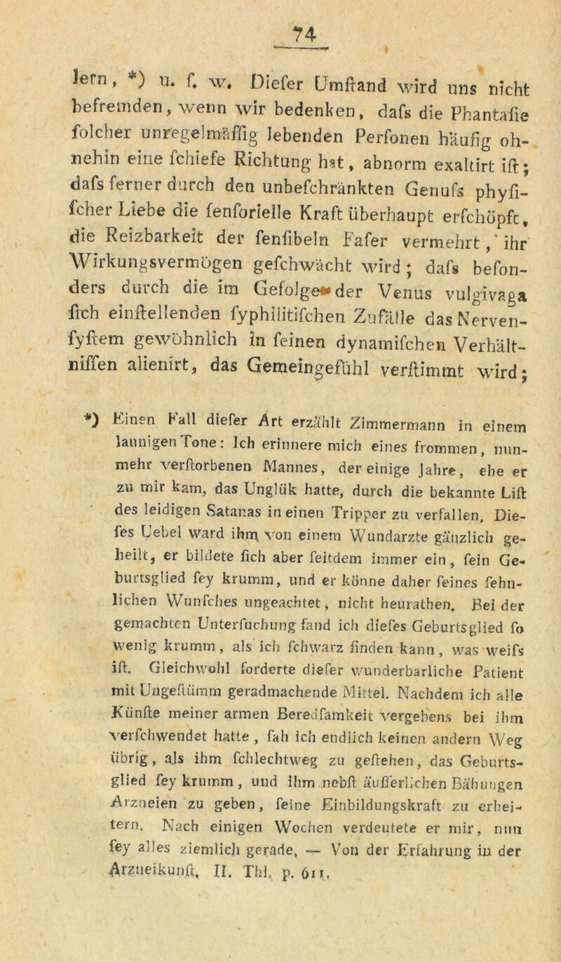 lern, *) u. f„ w. Diefer CJmftand wird uns nicht befremden, wenn wir bedenken, dafs die Phantafie folcher unregelmäßig lebenden Perfonen häufig oh- nehin eine fchiefe Richtung hat, abnorm exaltirt ift; dafs ferner durch den unbefchränkten Genufs phyfi- fcher Liebe die fenforielle Kraft überhaupt erfchöpfc, die Reizbaikeit der fenfibeln bafer vermehrt, ihr Wirkungsvermögen gefchwächt wird ; dafs befon- ders durch die im Gefolgen der Venus vulgivaga frch einftellenden fyphiiitifchen Zufälle das Nerven- fyftem gewöhnlich in feinen dynamifchen Verhält- niffen alienirt, das Gemeingefühl verftimmt wird; *) Einen Kall diefer Art erzählt Zimmermann in einem launigen Tone. Ich erinnere mich eines frommen, nun- mehr verftorbenen Mannes, der einige Jahre, ehe er zu mir kam, das Unglük hatte, durch die bekannte Lift des leidigen Satanas in einen Tripper zu verfallen. Die- les Uebel ward ihm von einem Wundärzte gänzlich ge- heilt, er bildete lieh aber feitdem immer ein, fein Ge- biutsglied fey krumm, und er könne daher feines fehn- lichen Wunfches ungeachtet, nicht heurathen. Beider gemachten Unterfuchung fand ich diefes Geburtsglied fo wenig krumm, als ich fchwarz finden kann, was weifs ift. Gleichwohl forderte diefer wunderbarliche Patient mit üngeftümm geradmachende Mittel. Nachdem ich alle Künfte meiner armen Beredfamkelt vergebens bei ihm verfchwendet hatte , fah ich endlich keinen andern Weg übrig, als ihm fchlechtweg zu geftehen, das Geburts- glied fey krumm, und ihm nebft äußerlichen Bähungen Arzneien zu geben, feine Einbildungskraft zu erhei- tern. Nach einigen Wochen verdeutete er mir, nun fey ades ziemlich gerade, — Von der Erfahrung in der Arzneikunft, II. Tbl, p. 6n.