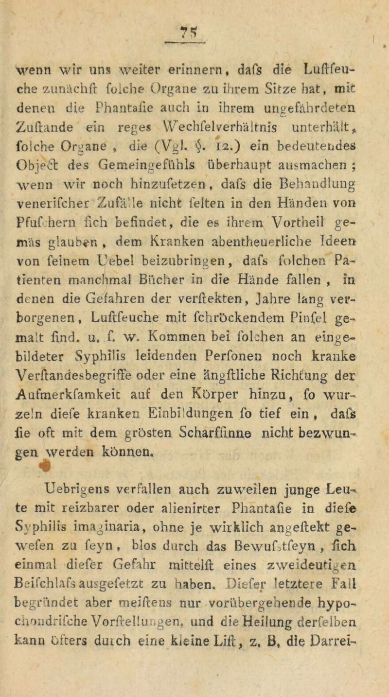 wenn wir uns weiter erinnern, dafs die Luftfeu- che zunächft fuiche Organe zu ihrem Sitze hat, mit denen die Phantafie auch in ihrem ungefährdeten Zuftande ein reges WechfelVerhältnis unterhalt, folche Organe , die (Vgl. 12.) ein bedeutendes Objedt des Gemeingefühls überhaupt ausmachen ; wenn wir noch hinzufetzen , dafs die Behandlung venerifcher Zufälle nicht feiten in den Händen von Pfuf.hern lieh befindet, die es ihrem Vortheil ge- mäs glauben , dem Kranken abentheuerliche Ideen von feinem Hebel beizubrin^en, dafs folchen Pa- tienten manchmal Bücher in die Hände fallen , in denen die Gefahren der verftekten, Jahre lang ver- borgenen , Luftfeuche mit fchröckendem Pinfel ge- malt find. u. f. w. Kommen bei folchen an einge- bildeter Syphilis leidenden Perfonen noch kranke VerftandesbegrifTe oder eine angflliche Richtung der Aufmerkfamkeit auf den Körper hinzu, fo wur- zeln diefe kranken Einbildungen fo tief ein , dafs fie oft mit dem grösten Scharffinne nicht bezwun- gen werden können, * Uebrigens verfallen auch zuweilen junge Leu- te mit reizbarer oder alienirter Phantafie in diefe Syphilis imaginaria, ohne je wirklich angeftekt ge- wefen zu feyn, blos durch das BewuLtfeyn , fich einmal diefer Gefahr mittelft eines zweideutigen Beifchlafs ausgefetzt zu haben. Diefer letztere Fall begründet aber meiftens nur vorübergebende hypo- ciiondrifche Vorftellu. gen, und die Heilung derfelben kann öfters durch eine kleine Lift, z. B, die Darrei-