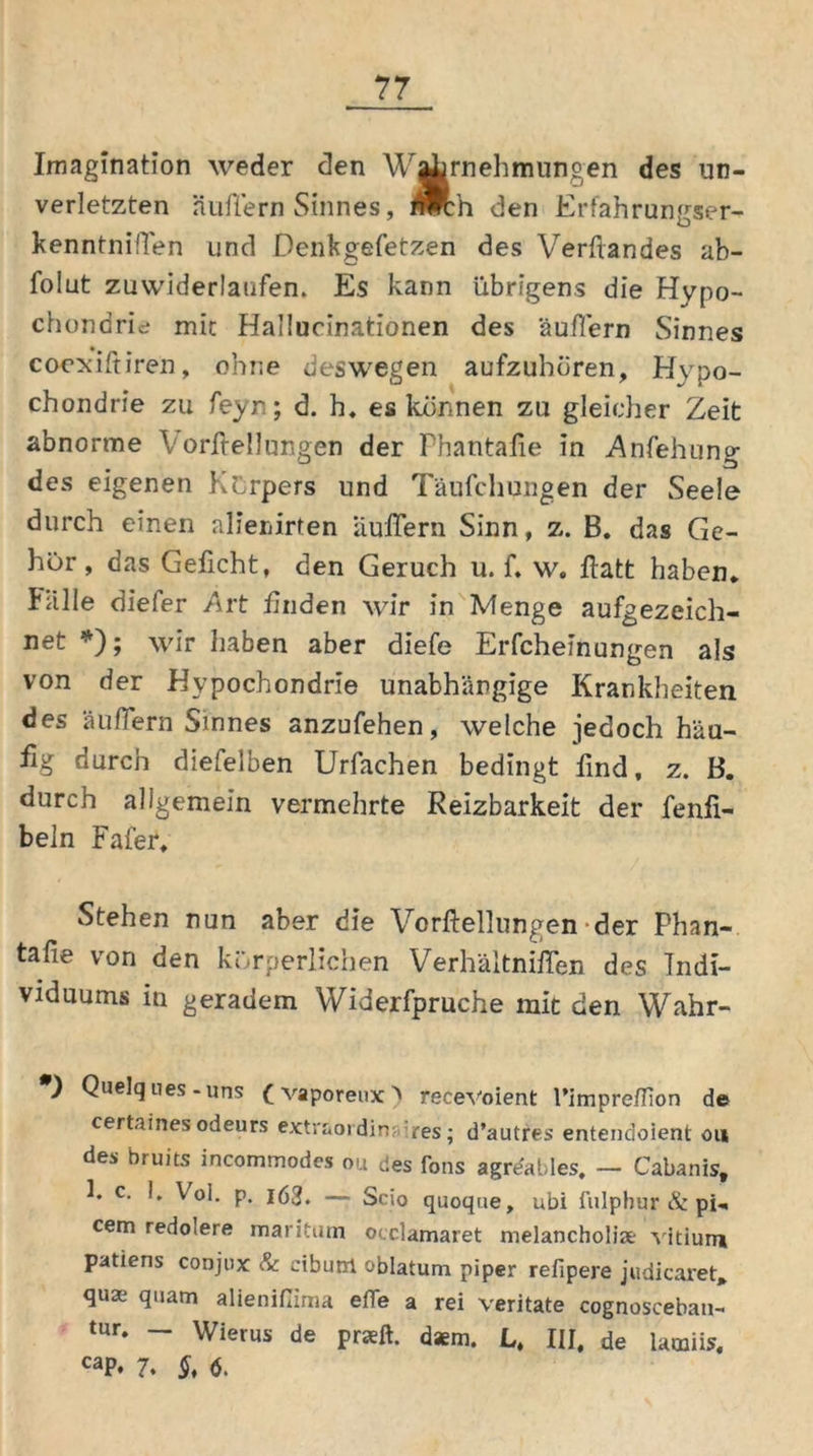 Imagination weder den Wahrnehmungen des un- verletzten äußern Sinnes, Ädi den Erfahrungser- kenntni'Ten und Denkgefetzen des Verftandes ab- folut zuwiderlaufen. Es kann übrigens die Hypo- chondrie mit Hallucinationen des äußern Sinnes coexiftiren, ohne deswegen aufzuhören, Hypo- chondrie zu feyn; d. h. es können zu gleicher Zeit abnorme V orßellungen der Phantaße in Anfehune- des eigenen Körpers und Täufchungen der Seele durch einen alierfirten äußern Sinn, z. B. das Ge- hör , das Geßcht, den Geruch u. f. w. ßatt haben* Fälle dieler Art ßnden wir in Menge aufgezeich- net *); wir haben aber diefe Erfcheinungen als von der Hypochondrie unabhängige Krankheiten des äußern Sinnes anzufehen, welche jedoch häu- fig durch dietelben Urfachen bedingt find, z. B. durch allgemein vermehrte Reizbarkeit der fenfi- beln Fafer, Stehen nun aber die Vorftellungen der Phan- tafie von den körperlichen Verhältnifien des Indi- viduums in geradem Widerfpruche mit den Wahr- *) Quelques-uns (vaporeux) recevoient l’impre/fion de certaines odeurs extraordinäres; d’autres entendolent ou des bruits incommodes ou des fons agrdables. — Cabanis, h c. I, Vol. p. 163. — Scio quoque, ubi fulphur & pU cem redo'ere maritum occlamaret melancholia.- vitiuni patiens conjux & ciburrl oblatum piper refipere judicaret* qua; quam alienißima effe a rei veritate cognosceban- tur. - Wierus de praeft. daem. L, III, de lamiis. caP. 7. §, 6.