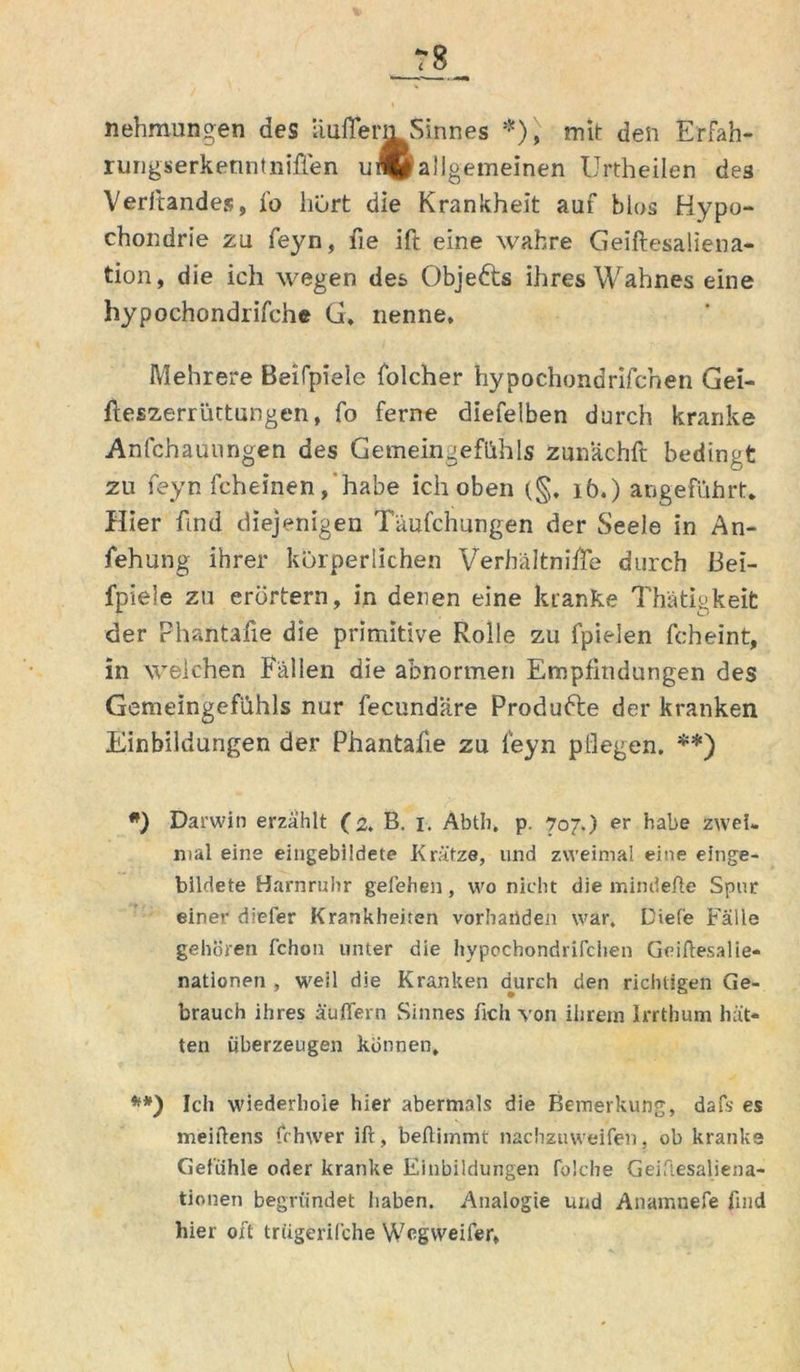 nehmungen des iiuffem Sinnes *), mit den Erfah- rungserkenntniffen u® allgemeinen Urtheilen des Veritandes, fo hürt die Krankheit auf blas Hypo- chondrie zu feyn, fie ift eine wahre Geiftesaliena- tion, die ich wegen des Objedts ihres Wahnes eine hypochondrifche G> nenne. Mehrere Beifpiele folcher hypochondrifcnen Gei- fteszerrüttungen, fo ferne diefelben durch kranke Anfchauungen des Gemeingefühls zunachft bedingt zu feyn fcheinen, habe ich oben 16.) angeführt. Hier fmd diejenigen Täufchungen der Seele in An- fehung ihrer körperlichen Verhältnifle durch Bei- fpiele zu erörtern, in denen eine kranke Thätigkeit der Phantafie die primitive Rolle zu fpielen fcheint, in welchen Fällen die abnormen Empfindungen des Gemeingefühls nur fecundiire Produdle der kranken Einbildungen der Phantafie zu feyn pflegen. **) #) Darwin erzählt (2. B. 1. Abth, p. 707.) er habe zwei, mal eine eingebildete Krätze, und zweimal eine einge- bildete Harnruhr gefehen, wo nicht die minderte Spur einer diefer Krankheiten vorhanden war. Dief'e Fälle gehören fchon unter die hypochondrifchen Geiftesalie- natlonen , weil die Kranken durch den richtigen Ge- brauch ihres äußern Sinnes fich von ihrem Irrthum hät- ten überzeugen können, **) Ich wiederhole hier abermals die Bemerkung, dafs es meirtens frhwer ift, beftimmt nachzuweifen, ob kranke Gefühle oder kranke Einbildungen folche Geiftesaliena- tionen begründet haben. Analogie und Anamnefe find hier oft trfigerifche Wegvveifer,