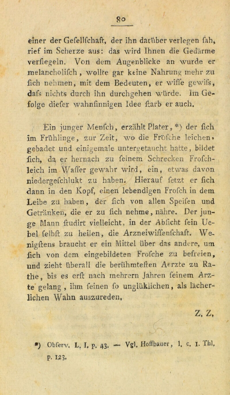einer der Gefellfchaft, der ihn darüber verlegen fah, rief im Scherze aus: das wird Ihnen die Gedärme verfiegeln. Von dem Augenblicke an wurde er melancholifch , wollte gar ktine Nahrung mehr zu fich nehmen, mit dem Bedeuten, er wiffe gewifs, dafs nichts durch ihn durchgehen würde. Im Ge- folge diefer wahnfinnigen Idee liarb er auch. t Ein junger Menfch, erzählt Plater, *) der fich im Frühlinge, zur Zeit, wo die Frofche leichen» gebadet und einigemale untergetaucht hatte, bildet fich, da er hernach zu feinem Schrecken Frofeh- leich im V/afTer gewahr wird, ein, etwas davon niedergefchlukt zu haben. Hierauf fetzt er fich dann in den Kopf, einen lebendigen Frofch in dem Leibe zu haben, der fich von allen Speifen und Getränken, die er zu lieh nehme, nähre. Der jun- ge Mann ftudirt vielleicht, in der Abficht fein Ue- bel felbft zu heilen, die Arzneiwiflenfchaft. We- nigftens braucht er ein Mittel über das andere, um iich von dem eingebildeten Frofche zu befreien, und zieht überall die beriihmteften A*rzte zu Ra- th e t bis es erft nach mehrern Jahren feinem Arz- te gelang , ihm feinen fo unglukiichen, als lächer- lichen Wahn auszureden, Z. Z, ») Obferv. L, I. p. 43. — Vgl. Hoffbauer, 1, c. 1. Tbl, p. m.