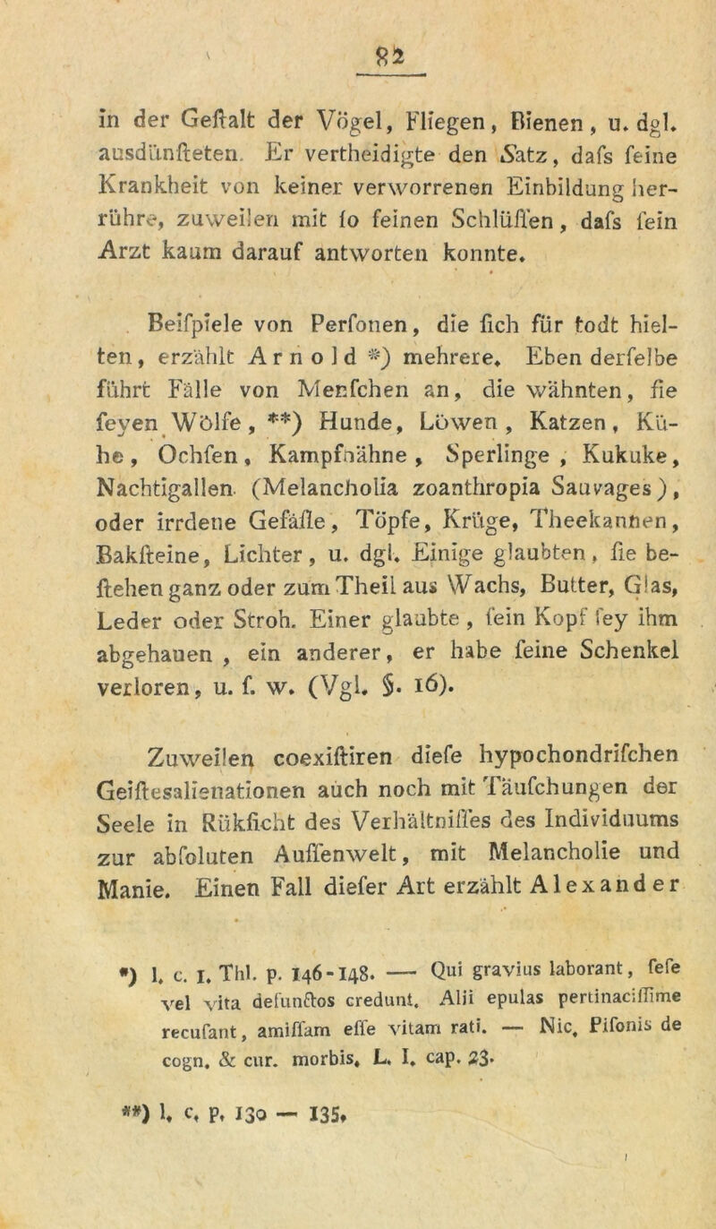 8Ü In der Geftalt der Vogel, Fliegen, Bienen, u. dgl. ausdünfteten. Er vertheidigte den Satz, dafs feine Krankheit von keiner verworrenen Einbildung her- rühre, zuweilen mit io feinen Schlüffen, dafs fein Arzt kaum darauf antworten konnte. Beifpiele von Perfonen, die lieh für fodt hiel- ten, erzählt Arnold *) mehrere. Eben derfelbe führt Fälle von Menfchen an, die wähnten, fie feyen Wölfe, **) Hunde, Löwen, Katzen, Kü- he, Ochfen, Kampfoähne , Sperlinge, Kukuke, Nachtigallen. (Melancholia zoanthropia Sauvages ), oder irrdene Gefälle, Töpfe, Krüge, Theekannen, Bakfteine, Lichter, u. dgl. Einige glaubten, fie be- ftehen ganz oder zum Theii aus Wachs, Butter, Glas, Leder oder Stroh. Einer glaubte , fein Kopf fey ihm abgehauen , ein anderer, er habe feine Schenkel verloren, u. f. w. (Vgl. §• 16). Zuweilen coexiftiren diefe hypochondrifchen Geiftesalienationen auch noch mit Täufchungen der Seele in Riikficht des Verhältnifles des Individuums zur abfoluten Auffenwelt, mit Melancholie und Manie. Einen Fall diefer Art erzählt Alexander *) 1. c. I. Thl. p. 146-148. — Qui gravius laborant, fefc vel vita def'unftos credunt. Alii epulas pertinaciflime recufant, amiffam eile vitam rati. — Nie, Pifonis de cogn. & cur. morbis« L. I. cap. 23* #*) L c, p, 130 — 135» I