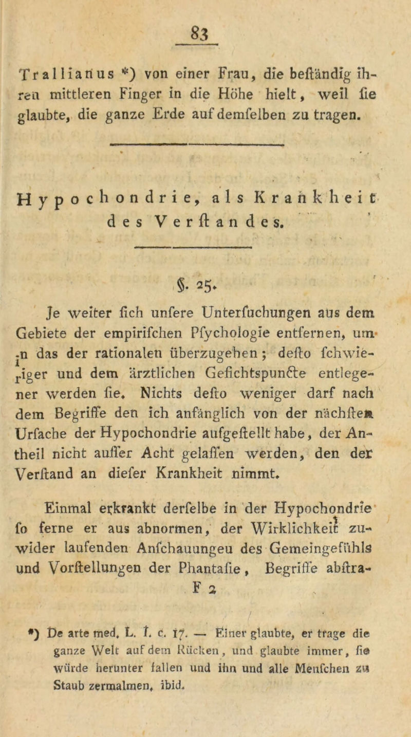 Trallianus *) von einer Frau, die beftändig ih- ren mittleren Finger in die Höhe hielt, weil lie glaubte, die ganze Erde auf demfeiben zu tragen. Hypochondrie, als Krankheit des Versandes, §• 25. Je weiter lieh unfere Untersuchungen aus dem Gebiete der empirifchen Pfychologie entfernen, um- -n das der rationalen überzugeben ; defto fchwie- 1 . „ö riger und dem ärztlichen Gefichtspun&e entlege- ner werden lie, Nichts defto weniger darf nach dem Begriffe den ich anfänglich von der nächften. Urfache der Hypochondrie aufgeftellt habe, der An- theil nicht außer Acht gelaffen werden, den der Verftand an diefer Krankheit nimmt. Einmal erkrankt derfelbe in der Hypochondrie fo ferne er aus abnormen, der Wirklichkeit zu- wider laufenden Anfchauungeu des Gemeingefühls und Vorftellungen der Phantaüe, Begriffe abftra- F 2 #) t)e arte med. L. t. c. tf. — F.iner glaubte, er trage die ganze Welt auf dem Rücken, und glaubte immer, fie> würde herunter fallen und ihn und alle Menfchen zw Staub zermalmen, ibid.