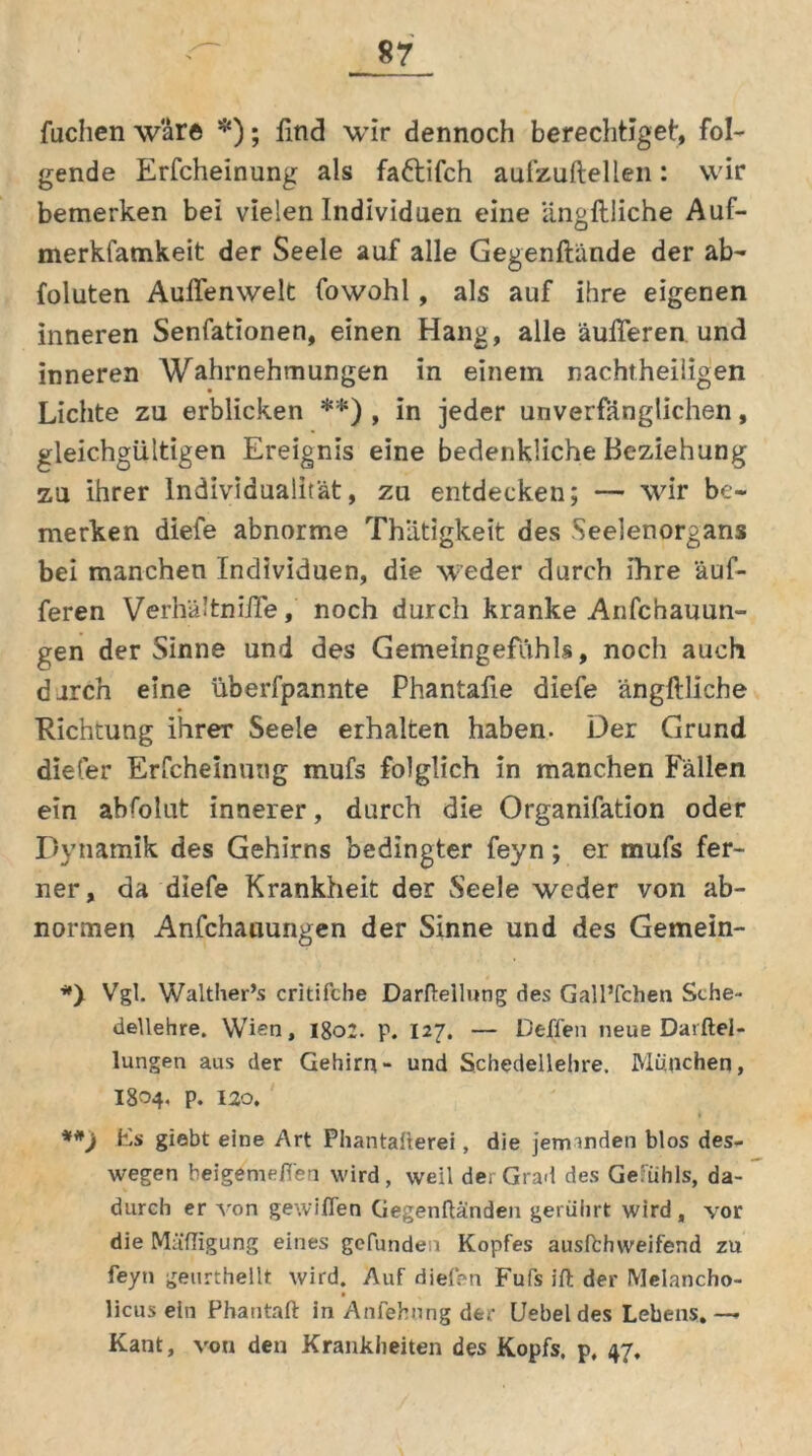 fachen wäre *); Und wir dennoch berechtiget', fol- gende Erfcheinung als faftifch aufzuftellen: wir bemerken bei vielen Individuen eine lingftliche Auf- merkfamkeit der Seele auf alle Gegenftiinde der ab- foluten Außenwelt fowohl, als auf ihre eigenen inneren Senfationen, einen Hang, alle äußeren und inneren Wahrnehmungen in einem nachtheiligen Lichte zu erblicken **) , in jeder unverfänglichen, gleichgültigen Ereignis eine bedenkliche Beziehung zu ihrer Individualität, zu entdecken; — wir be- merken diefe abnorme Thiitigkeit des .Seelenorgans bei manchen Individuen, die weder durch Ihre puf- feren Verhältniße, noch durch kranke Anfchauun- gen der Sinne und des Gemeingefühls, noch auch durch eine überfpannte Phantafie diefe ängftliche Richtung ihrer Seele erhalten haben. Der Grund diefer Erfcheinung mufs folglich in manchen Fällen ein abfolut innerer, durch die Organifation oder Dynamik des Gehirns bedingter feyn; er mufs fer- ner, da diefe Krankheit der Seele weder von ab- normen Anfchauungen der Sinne und des Gemein- *) Vgl. Walther’s critifcbe Darftellung des GallTchen Sehe- dellehre. Wien, 1802. p. I27. — Deffen neue Darftel- lungen aus der Gehirn- und Schedellehre. München, I804. p. 120. Fs giebt eine Art Phantai’terei, die jemanden blos des- wegen beigemefi'en wird, weil der Grad des Gefühls, da- durch er von gewiflen Gegenflanden gerührt wird , vor die Mäfligung eines gefunden Kopfes ausffchweifend zu feyn geurthellt wird. Auf dielen Fufs ift der Melancho- licus ein Phantaft in Anfehting der Uebeldes Lehens.— Kant, von den Krankheiten des Kopfs, p, 47,