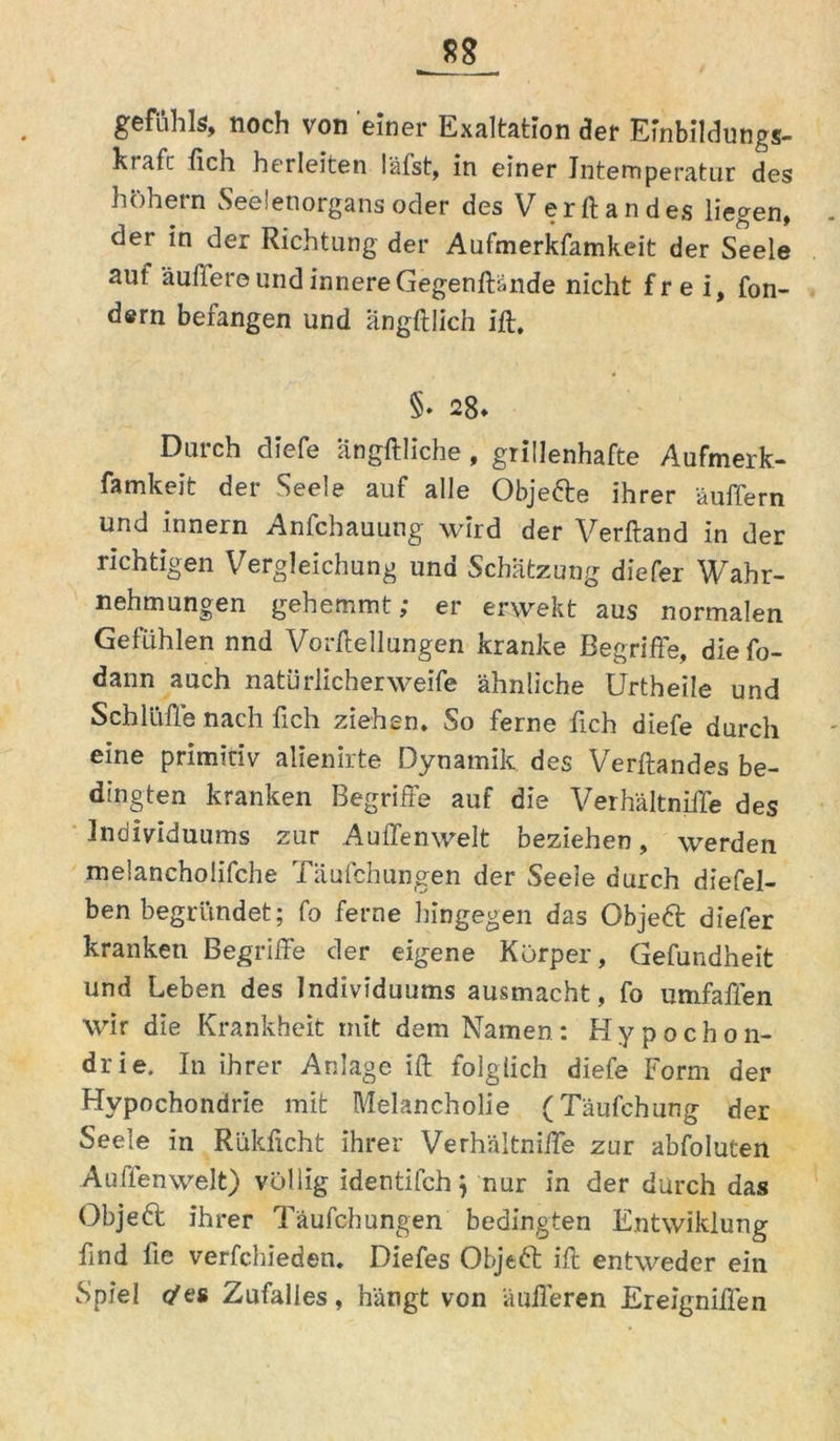 gefiihls, noch von einer Exaltation der Einbildung«, hrafc lieh herleiten läfst, in einer Jntemperatur des hohem Seelenorgans oder des Versandes liegen, der in der Richtung der Aufmerkfamkeit der Seele aut äußere und innere Gegenßände nicht frei, fon- dern befangen und ängftlich ift, §. 28. Durch diefe ängftliche, grillenhafte Aufmerk- famkeit der Seele auf alle Objefte ihrer äußern und innern Anfchauung wird der Verftand in der richtigen Vergleichung und Schätzung diefer Wahr- nehmungen gehemmt; er erwekt aus normalen Gefühlen nnd Vorftellungen kranke Begriffe, diefo- dann auch natürlicher weife ähnliche Urtheile und Schlüffe nach fich ziehen. So ferne fich diefe durch eine primitiv alienirte Dynamik des Verftand es be- dingten kranken Begriffe auf die Verhältniße des Individuums zur Außenwelt beziehen, werden melancholische Täufchungen der Seele durch diefel- ben begründet; fo ferne hingegen das Objeft diefer kranken Begriffe der eigene Körper, Gefundheit und Leben des Individuums ausmacht, fo umfaßen wir die Krankheit mit dem Namen: Hypochon- drie, In ihrer Anlage ift folglich diefe Form der Hypochondrie mit Melancholie (Täufchung der Seele in Rükficht ihrer Verhältniffe zur abfoluten Außenwelt) völlig identifch} nur in der durch das Objeft ihrer Täufchungen bedingten Entwiklung find fte verfchieden. Diefes Objeft ift entweder ein Spiel </es Zufalles, hängt von äußeren Ereigniffen