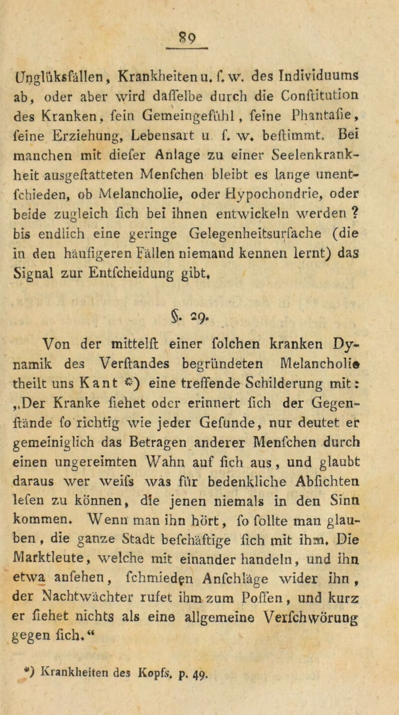Upgliiksfällen, Krankheitenu, Cw. des Individuums ab, oder aber wird daffelbe durch die Conftitution des Kranken, fein Gemeingefühl, feine Phantafie, feine Erziehung, Lebensart u f. w, bellimmt. Bei manchen mit diefer Anlage zu einer Seelenkrank- heit ausgeftatteten Menfchen bleibt es lange unent- lchieden, ob Melancholie, oder Hypochondrie, oder beide zugleich fich bei ihnen entwickeln werden ? bis endlich eine geringe Gelegenheitsurfache (die in den häufigeren Fällen niemand kennen lernt) das Signal zur Entfcheidung gibt, §. 29. Von der mittelft einer folchen kranken Dy- namik des Verftandes begründeten Melancholie theilt uns Kant eine treffende Schilderung mit: ,,Der Kranke fiehet oder erinnert fich der Gegen- wände fo richtig wie jeder Gefunde, nur deutet er gemeiniglich das Betragen anderer Menfchen durch einen ungereimten Wahn auf lieh aus, und glaubt daraus wer weifs was für bedenkliche Abfichten lefen zu können, die jenen niemals in den Sinn kommen. Wenn man ihn hört, fo füllte man glau- ben , die ganze Stadt befchäftige fich mit ihm. Die Marktleute, welche mit einander handeln, und ihn etwa anfehen, fchmied^n Anfchläge wider ihn , der Nachtwächter rufet ihm zum Pollen, und kurz er fiehet nichts als eine allgemeine VerfchwÖrung gegen fich,“